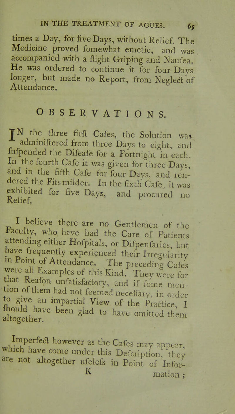 times a Day, for five Days, without Relief. The Medicine proved fomewhat emetic, and was accompanied with a flight Griping and Naufea. He was ordered to continue it for four Days longer, but made no Report, from Negledl of Attendance. OBSERVATIONS. JN the three firft Cafes, the Solution was adminiftered from three Days to eight, and fufpended the Difeafe for a Fortnight in each. In the fourth Cafe it was given for three Days and in the fifth Cafe for four Davs, and ren- dered the Fits milder. In the fixth Cafe, it was exhibited for five Days, and procured no Relief. I believe there are no Gentlemen of the faculty, who have had the Care of Patients attending either Hofpitals, or Difpenfaries, Lut have frequently experienced their Irregularity in Point of Attendance. The preceding Cafes were all Examples of this Kind. They were for that Reafon unfatisfaclory, and if fome men- tion of them had not feemed neceffary, in order to give an impartial View of the Pra&ice, I SK£rbeen §lad to w °mitted *«* Imperfea however as the Cafes may appear, which have come under this Defcriptionf they are not altogether ufelefs in Point of Infor- K mation