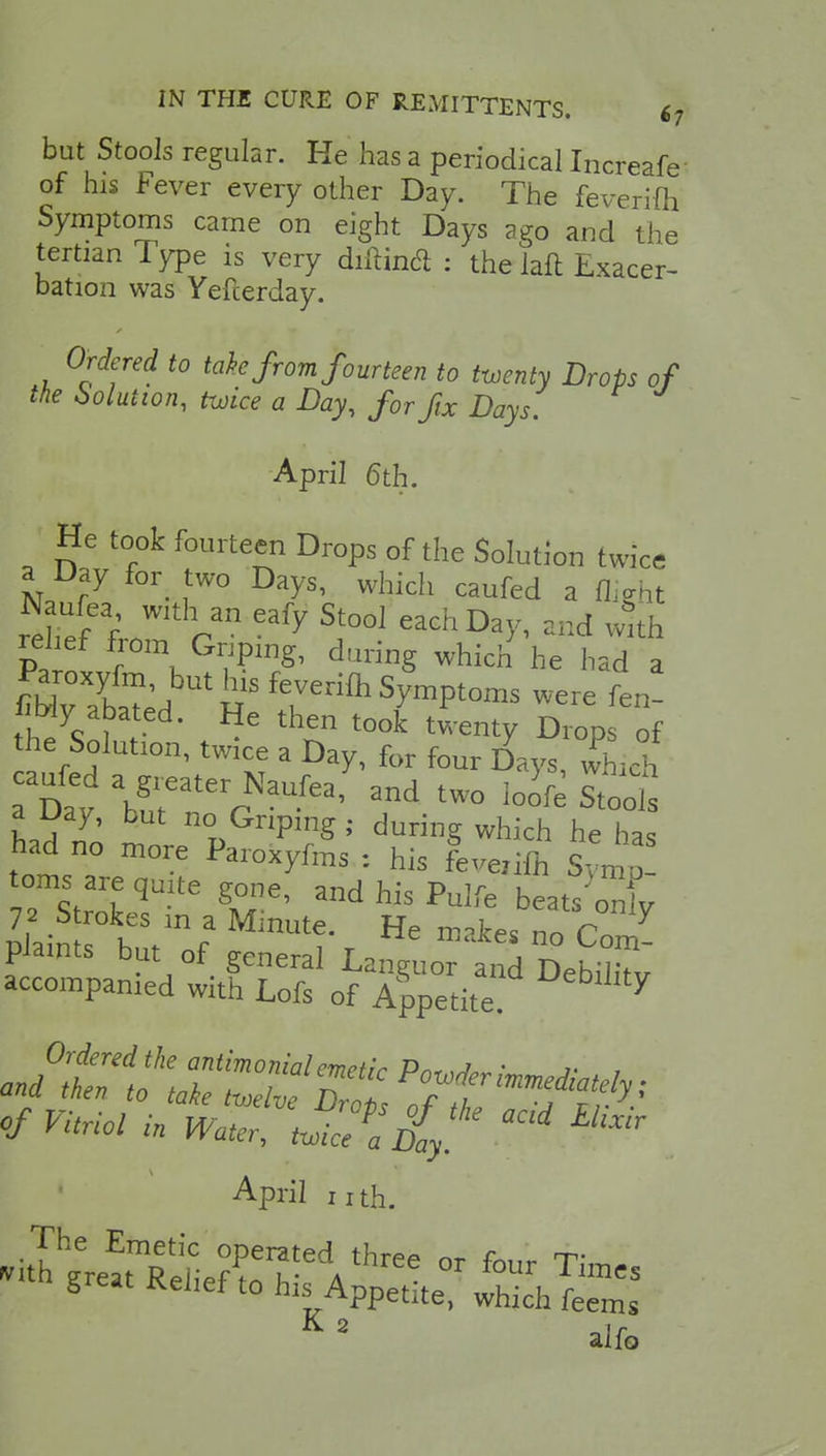 IN THE CURE OF REMITTENTS. £7 but Stools regular. He has a periodical Increafe- of his Fever every other Day. The feverifh Symptoms came on eight Days ago and the tertian Type is very diftin<ft : the laft Exacer- bation was Yefcerday. Ordered to take from fourteen to twenty Drops of the Solution, twice a Day, for fix Days. April 6th. He took fourteen Drops of the Solution twice a Day for- two DaySi ^ llZf%o2cn eafy si°o1 cachDa* « relief from Griping, during which he had a m^°Xlf?'but^sfeve^ Symptoms were fen- fiWy abated. He then took twenty Drops of he Solution, twice a Day, for four D^ys, wLh Dav \gmaterrNaUfea' 3nd two ^ot I ^Y* but no Griping ; during which he ha, had no more Paroxyfms : his Lcifc W toms are quite gone, and his Pulfe beats ont II r°leS m * Mmute' He »»ke. no Com plaints but of general Languor and DebXv accompanied with Lofs of Appetite 7 Ordered the antimonialemetic Pn, • j- , and then to take twelve frl ^^ffi of Vitriol in Water, twice^d{} ^ April nth. The Emetic operated three nr fn,,r T K o K 2 aifo