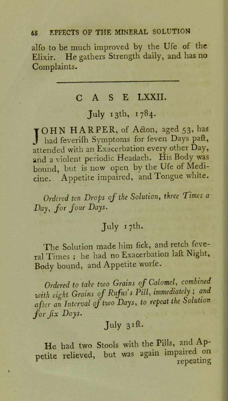 alfo to be much improved by the Ufe of the Elixir. He gathers Strength daily, and has no Complaints. CASE LXXII. July 13th, 1784. JOHN HARPER, of A&on, aged 53, has had feverifti Symptoms for feven Days paft, attended with an Exacerbation every other Day, and a violent periodic Headach. His Body was bound, but is now open by the Ufe of Medi- cine. Appetite impaired, and Tongue white. Ordered ten Drops of the Solution, three Times a Day, for four Days. July 17th. The Solution made him fick, and retch feve- ral Times ; he had no Exacerbation laft Night, Body bound, and Appetite worfe. Ordered to take two Grains of Calomel, combined with eight Grains ofRufuss Pill, immediately; and after an Interval of two Days, to repeat the Solution for fix Doys. July 31ft. He had two Stools with the Pills, and Ap- petite relieved, but was again impaired on r repeating