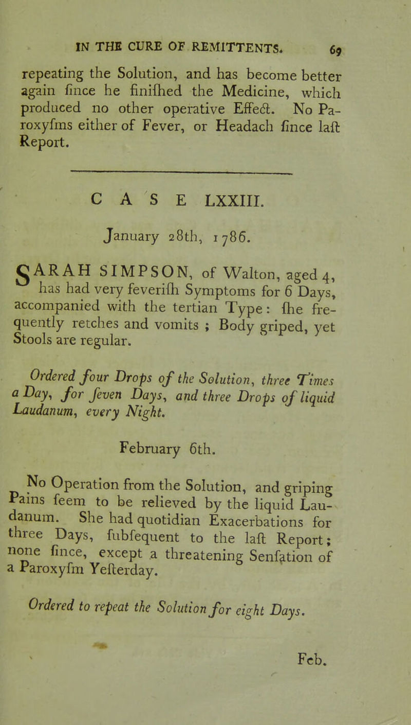 repeating the Solution, and has become better again fince he finifhed the Medicine, which produced no other operative Effect No Pa- roxyfms either of Fever, or Headach fince laft Report. CASE LXXIII. January 28th, 1786. gARAH SIMPSON, of Walton, aged 4, has had very feverifh Symptoms for 6 Days, accompanied with the tertian Type: Hie fre- quently retches and vomits ; Body griped, yet Stools are regular. Ordered four Drops of the Solution, three Times a Day, for feven Days, and three Drops of liquid Laudanum, every Night. February 6th. No Operation from the Solution, and griping Pains feem to be relieved by the liquid Lau- danum. She had quotidian Exacerbations for three Days, fubfequent to the laft Report; none fince, except a threatening Senfation of a Paroxyfm Yefterday. Ordered to repeat the Solution for eight Days. Feb.