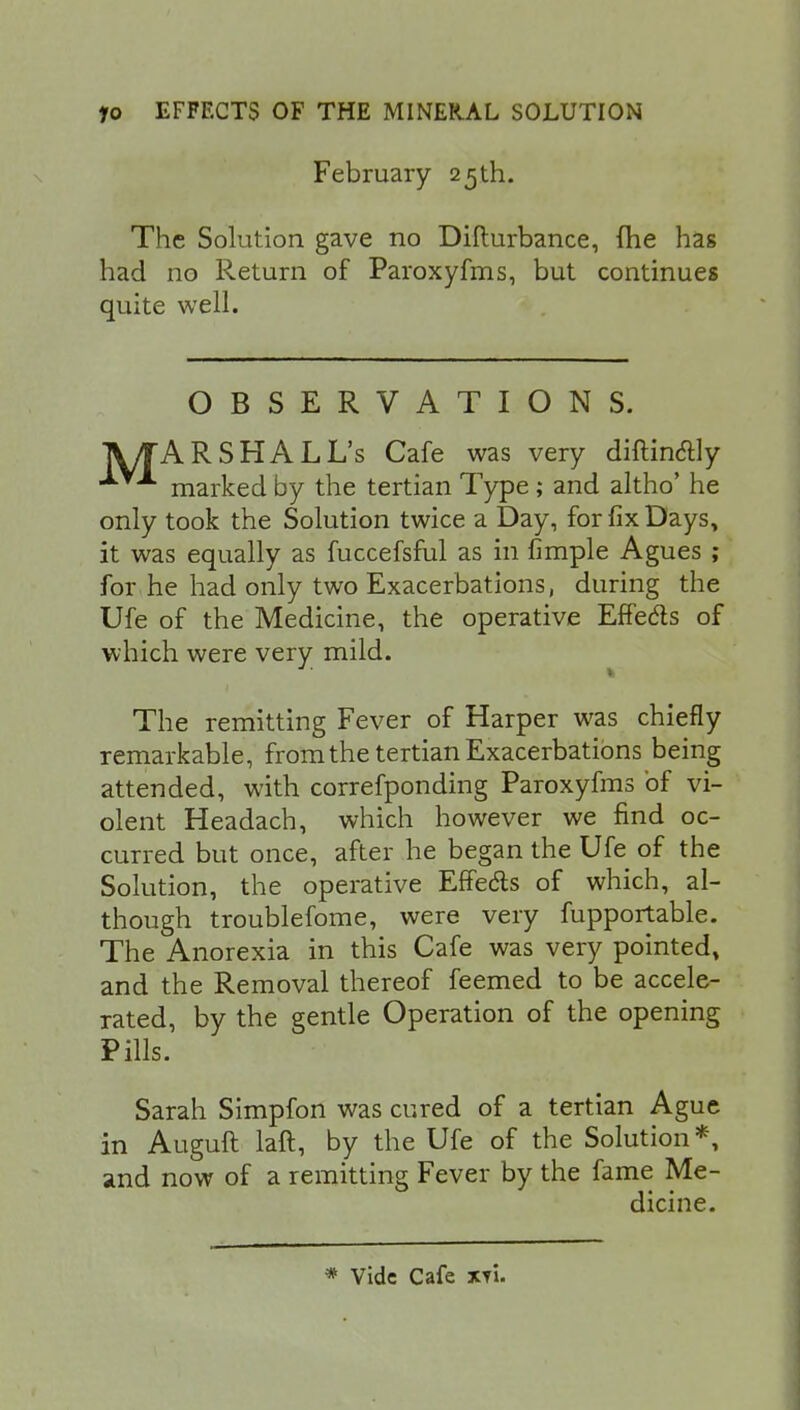 February 25th. The Solution gave no Difturbance, (he has had no Return of Paroxyfms, but continues quite well. OBSERVATIONS. A/TARSHALL's Cafe was very diftin&ly marked by the tertian Type; and altho' he only took the Solution twice a Day, for fix Days, it was equally as fuccefsful as in fimple Agues ; for he had only two Exacerbations, during the Ufe of the Medicine, the operative Effects of which were very mild. The remitting Fever of Harper was chiefly remarkable, from the tertian Exacerbations being attended, with correfponding Paroxyfms of vi- olent Headach, which however we find oc- curred but once, after he began the Ufe of the Solution, the operative ErTeds of which, al- though troublefome, were very fupportable. The Anorexia in this Cafe was very pointed, and the Removal thereof feemed to be accele- rated, by the gentle Operation of the opening Pills. Sarah Simpfon was cured of a tertian Ague in Auguft laft, by the Ufe of the Solution *, and now of a remitting Fever by the fame Me- dicine. * Vide Cafe xi'u