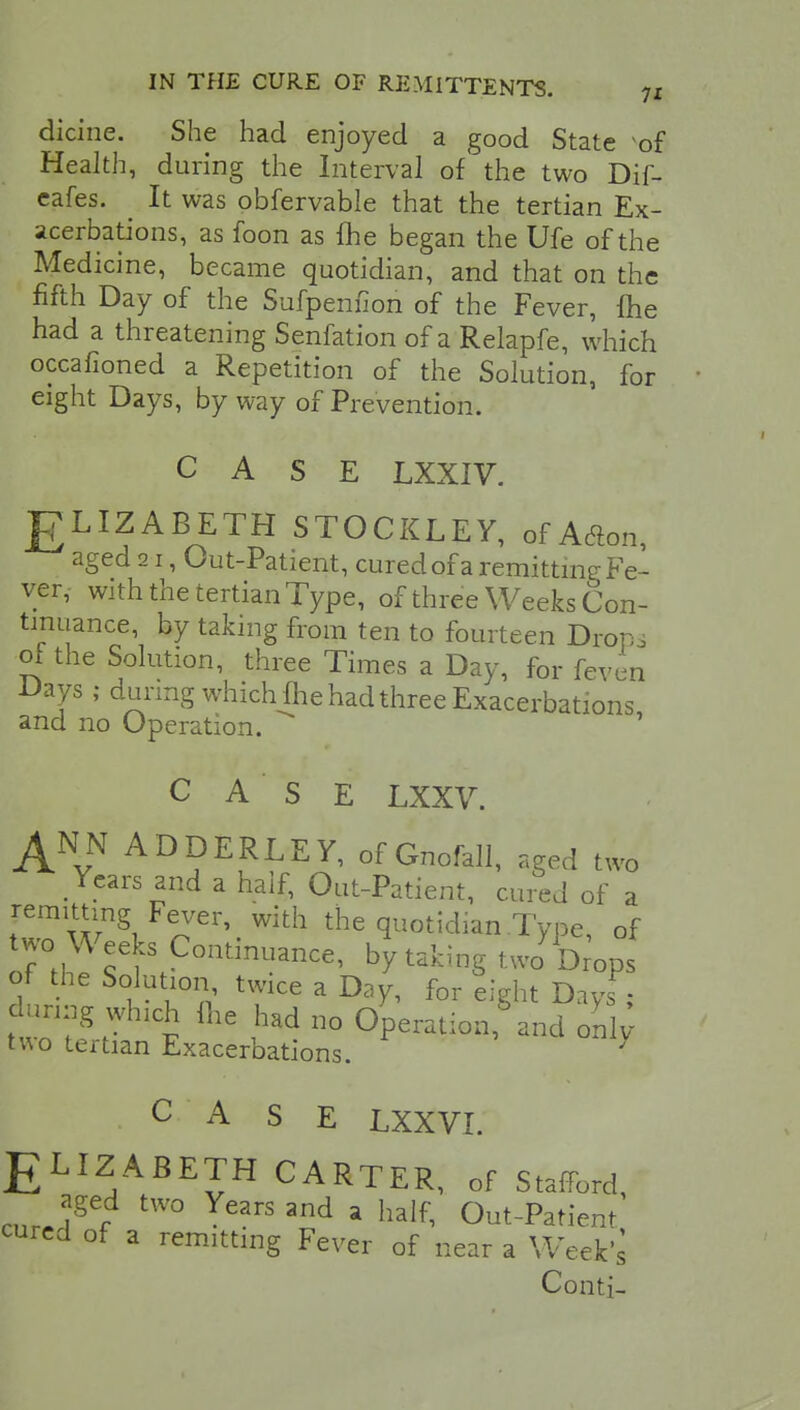 dicine. She had enjoyed a good State *of Health, during the Interval of' the two Dif- eafes. It was obfervable that the tertian Ex- acerbations, as foon as {he began the Ufe of the Medicine, became quotidian, and that on the fifth Day of the Sufpenfion of the Fever, {he had a threatening Senfation of a Relapfe, which occafioned a Repetition of the Solution, for eight Days, by way of Prevention. CASE LXXIV. JgLIZABETH STOCKLEY, of Adon, aged 21, Out-Patient, cured of a remitting Fe- ver, with the tertian Type, of three Weeks Con- tinuance, by taking from ten to fourteen Dropi of the Solution, three Times a Day, for feven Days ; during which {he had three Exacerbations and no Operation. ' CASE LXXV. A? ADDERLEY, of Gnofall, aged two Years and a half, Out-Patient, cured of a remitting Fever, with the quotidian Type, of two Weeks Continuance, by taking twa Drops of the Solution twice a Day, for eight Days ; during which me had no Operation, and only- two tertian Exacerbations. * . C A S E LXXVI. ELIZABETH CARTER, of Stafford, aged two Years and a half, Out-Patient cured of a remitting Fever of near a Week's Conti-