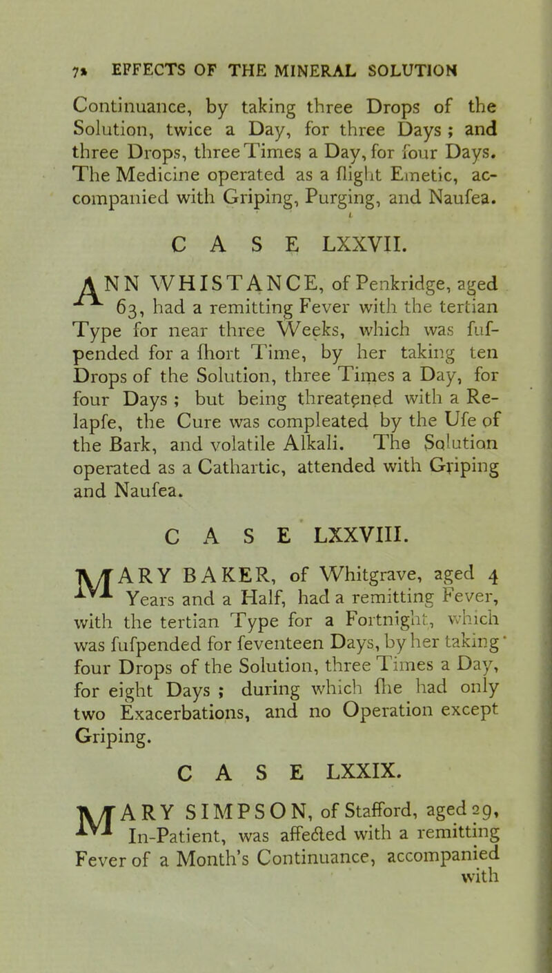 Continuance, by taking three Drops of the Solution, twice a Day, for three Days ; and three Drops, three Times a Day, for four Days. The Medicine operated as a flight Emetic, ac- companied with Griping, Purging, and Naufea. L CASE LXXVII. ANN WHISTANCE, of Penkridge, aged 63, had a remitting Fever with the tertian Type for near three Weeks, which was fuf- pended for a fhort Time, by her taking ten Drops of the Solution, three Times a Day, for four Days ; but being threatened with a Re- lapfe, the Cure was compleated by the Ufe of the Bark, and volatile Alkali. The Solution operated as a Cathartic, attended with Griping and Naufea. CASE LXXVIII. A/TARY BAKER, of Whitgrave, aged 4 Years and a Half, had a remitting Fever, with the tertian Type for a Fortnight, which was fufpended for feventeen Days, by her taking* four Drops of the Solution, three Times a Day, for eight Days ; during which fhe had only two Exacerbations, and no Operation except Griping. CASE LXXIX. MARY SIMPSON, of Stafford, aged 29, In-Patient, was affecled with a remitting Fever of a Month's Continuance, accompanied with