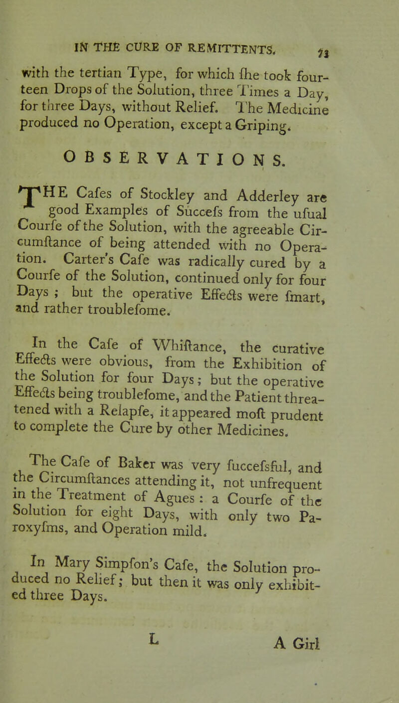 with the tertian Type, for which {he took four- teen Drops of the Solution, three Times a Day, for three Days, without Relief. The Medicine produced no Operation, except a Griping. OBSERVATIONS. >T*HE Cafes of Stockley and Adderley are good Examples of Succefs from the ufual Courfe of the Solution, with the agreeable Cir- cumftance of being attended with no Opera- tion. Carter's Cafe was radically cured by a Courfe of the Solution, continued only for four Days ; but the operative Effe&s were fmart* and rather troublefome. In the Cafe of Whiftance, the curative Effects were obvious, from the Exhibition of the Solution for four Days; but the operative Effeds being troublefome, and the Patient threa- tened with a Reiapfe, it appeared moft prudent to complete the Cure by other Medicines. The Cafe of Baker was very fuccefsful, and the Circumftances attending it, not unfrequent in the Treatment of Agues : a Courfe of the Solution for eight Days, with only two Pa- roxyfms, and Operation mild. In Mary Simpfon's Cafe, the Solution pro- duced no Relief; but then it was only exhibit- ed three Days. L A Girl