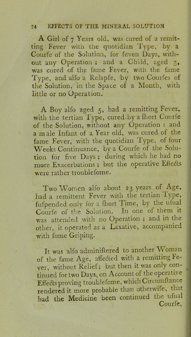 A Girl of 7 Years old, was cured of a remit- ting Fever with the quotidian Type, by a Courfe of the Solution, for feven Days, with- out any Operation ; and a Child, aged p, was cured of the fame Fever, wjtii the fame Type, and alfo a Relapfe, by two Courfes of the Solution, in the Space of a Month, with little or no Operation. A Boy alfo aged 5, had a remitting Fever, with the tertian Type, cured,by a fhort Courfe of the Solution, without any Operation : and a male Infant of a Year old, was cured of the fame Fever, with the quotidian Type, of four Weeks Continuance, by a Courfe of the Solu- tion for five Days ; during which he had no more Exacerbations ; but the operative Efledts were rather troublefome. Two Women alfo about 23 years of Age, had a remittent. Fever with the tertian Type, fufpended only for a ihort Time, by the ufual Courfe of the Solution. In one of them it was attended with no Operation ; and in the other, it operated as a Laxative, accompanied with fome Griping. It was alfo adminiftered to another Woman of the fame Age, affected with a remitting Fe- ver, without Relief; but then it was only con- tinued for two Days, on Account of the operative Effects proving troublefome, which Circumftance rendered it more probable than otherwife, that had the Medicine been continued the ufual Courfe,