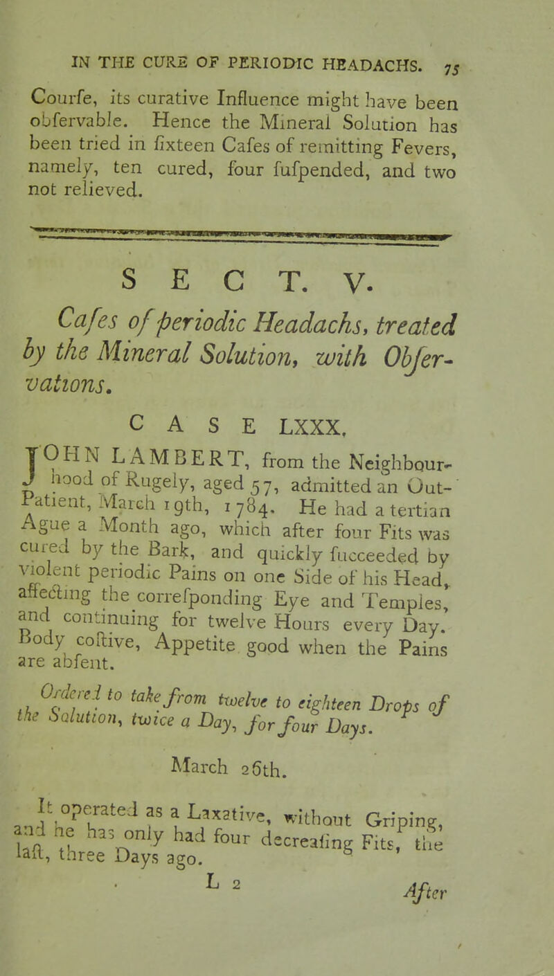 Courfe, its curative Influence might have been obfervable. Hence the Mineral Solution has been tried in fixteen Cafes of remitting Fevers, namely, ten cured, four fufpended, and two not relieved. S E C T. V. Cafes of periodic Headachs, treated by the Mineral Solution, with Obfer- vations. CASE LXXX, JOHN LAMBERT, from the Neighbour- J nood of Rugely, aged 57, admitted an Out-' Patient, March 19th, 1 784. He had a tertian Ague a Month ago, which after four Fits was cured by the Bark, and quickly fucceeded by violent periodic Pains on one Side of his Head, aftedmg the correfponding Eye and Temples, and continuing for twelve Hours every Day. Body coftive, Appetite good when the Pains are abfent. Ordered to take from twelve to eighteen Drops of the Solution, twice a Day, for f0USr Days. F March 26th. an^h^r^f8 aLL*X*tive' without Griping, aal he has only had four decreeing Fits the lait, tnree Days ago. ■ f ' L 2 After t