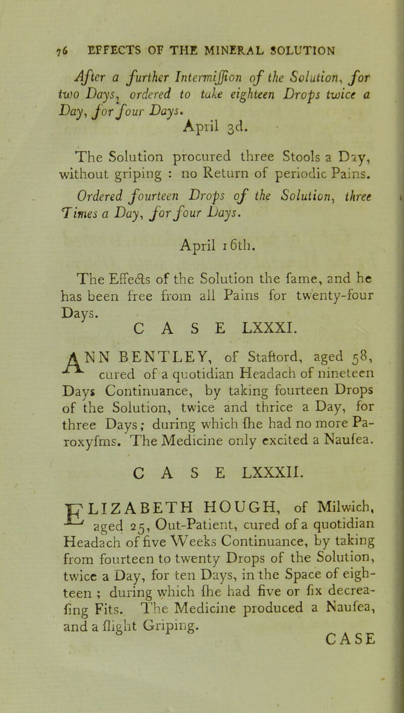 After a further Intermijjion of the Solution, for two Days, ordered to tule eighteen Drops twice a Day, for four Days. April 3d. The Solution procured three Stools a Dsy, without griping : no Return of periodic Pains. Ordered fourteen Drops of the Solution, three Times a Day, for four Days. April 16th. The Effe&s of the Solution the fame, and he has been free from all Pains for twenty-four Days. CASE LXXXI. ANN BENTLEY, of Staftord, aged 58, cured of a quotidian Headach of nineteen Days Continuance, by taking fourteen Drops of the Solution, twice and thrice a Day, for three Days; during which {he had no more Pa- roxyfms. The Medicine only excited a Naufea. E CASE LXXXII. LIZABETH HOUGH, of Milwich, aged 25, Out-Patient, cured of a quotidian Headach of five Weeks Continuance, by taking from fourteen to twenty Drops of the Solution, twice a Day, for ten Days, in the Space of eigh- teen ; during which fhe had five or fix decrea- fing Fits. The Medicine produced a Naufea, and a flight Griping.