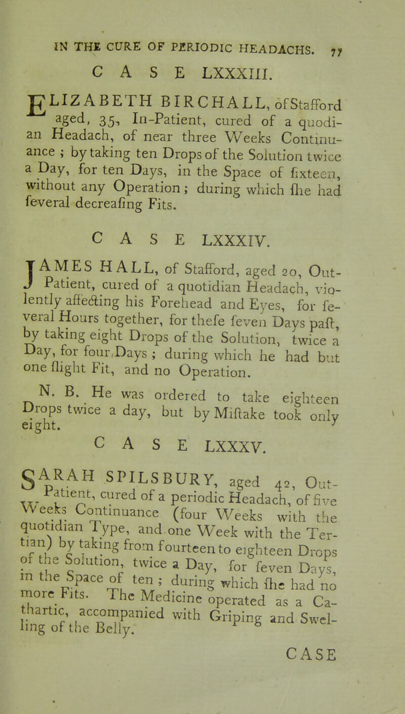 CASE LXXXIII. T7LIZABETH B IRC HALL, of Stafford aged> 35t In-Patient, cured of a quodi- an Headach, of near three Weeks Continu- ance ; by taking ten Drops of the Solution twice a Day, for ten Days, in the Space of fixteen, without any Operation; during which flie had feveral decreafing Fits. CASE LXXXIV. TAMES HALL, of Stafford, aged 20, Out- J Patient, cured of a quotidian Headach, vio- lently affeding his Forehead and Eyes, for fe- veral Hours together, for thefe feven Days pair by taking eight Drops of the Solution, twice a Day, for four,Days ; during which he had bvt one flight Fit, and no Operation. N. B. He was ordered to take eighteen Drops twice a day, but by Miftake took only eight. J CASE LXXXV. §ARAH SPILSBURY, aged 42, Out- Patient, cured of a periodic Headach, of five Weeks Continuance (four Weeks with the quotidian Type, and one Week with the Ter- tian) by taking from fourteen to eighteen Drops of the Solution twice a Day, for feven Days, m the Space of ten . during which {he had no more Fits. The Medicine operated as a Ca- thartic accompanied with Griping and Swel- ling of the Belly. 6 CASE