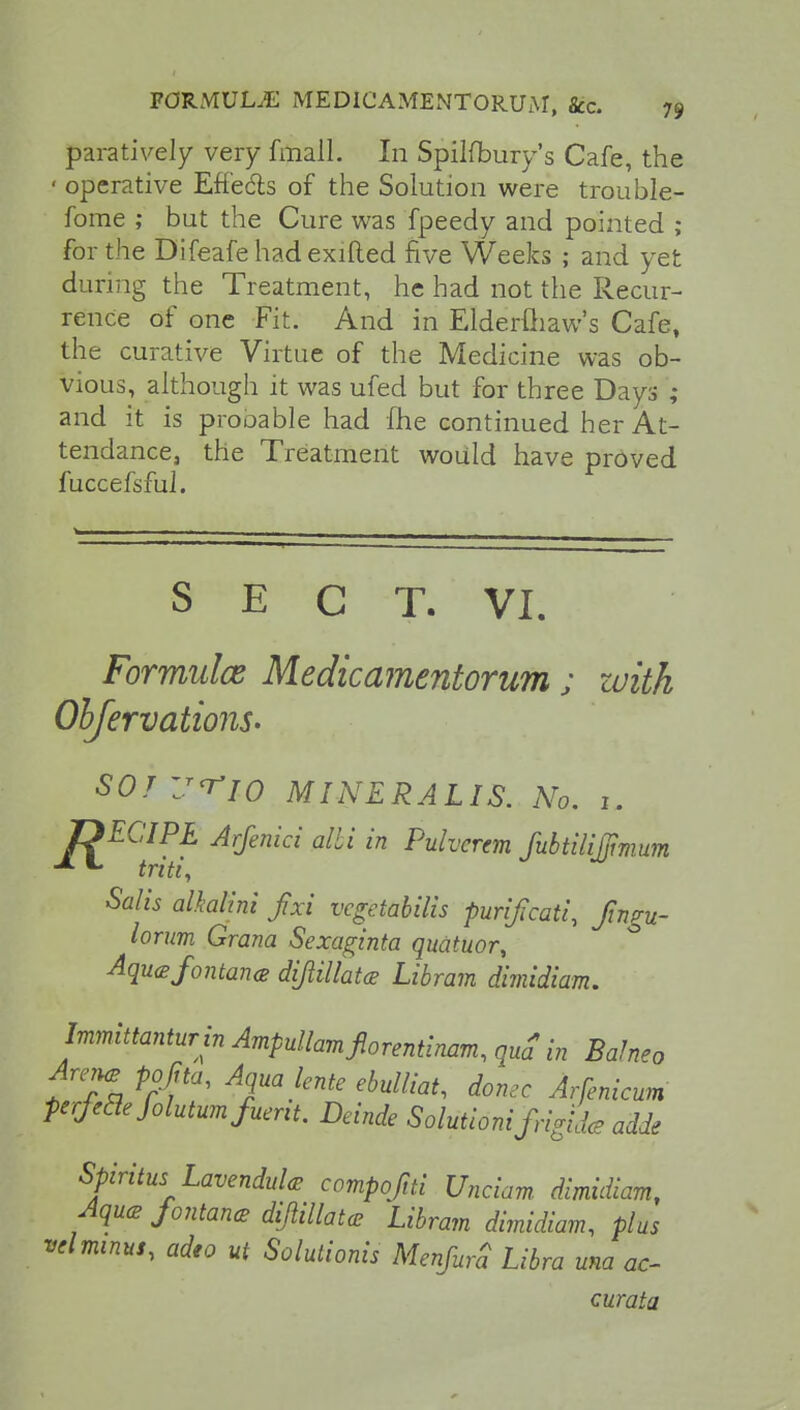 paratively very fmall. In Spilfbury's Cafe, the • operative Effects of the Solution were trouble- forae ; but the Cure was fpeedy and pointed ; for the Difeafehadexifted five Weeks ; and yet during the Treatment, he had not the Recur- rence of one Fit. And in Elderfliaw's Cafe, the curative Virtue of the Medicine was ob- vious, although it was ufed but for three Days ; and it is probable had me continued her At- tendance, the Treatment would have proved fuccefsful. S E C T. VI. Formula Medicamentorum ; with Observations- SOJ'J^io MINERALIS. No. 1. JDECIPL Arfenici alii in Pulvcrem fubtilijjimum -*■ *• triti, Salis alkalini fixi vcgetabilis purijicati, fingu- lorum Grana Sexaginta quatuor, Aquafontanee dijiillatcs Libram dimidiam. Immittanturin Ampdlamfiorentinam, qua* in Ba!n»o Arene prfta, Aqua lente ebulliat, dome Arsenicum ferfeaefolutumfueni. Deinde Solutidni frigid* adde Spiritus Lavendule compofiti Unciam dimidiam, Aque fontane diflillatce Libram dimidiam, plus velminus, adeo ut Solutionis MenfurS Libra una ac- curata