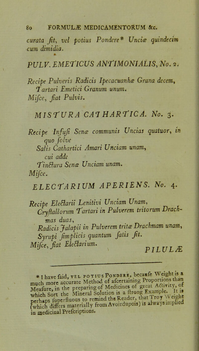 curata ft, vol potius Pondere* Uncice quindecim cum dimidia. PULV. EMETICUS ANtlMONlALIS, No. 2. Recipe Pulveris Radicis Ipecacuanha Grana decern, Tartari Emetici Granum unum. Mifce, fat Pulvis. MISTURA CAT HARTICA. No. 3. Recipe Infuf Sence communis Uncias quatuor, in quo folve Salis Cathartici Amari Unciam unamy cui adde Tintlura Sence Unciam unam. Mifce. ELECTARIUM APERIENS. No. 4. Recipe EleBarii Lenitivi Unciam Unam, Cryftallorum Tartari in Pulverem tritorum Drach- mas duas, Radicis Jalapii in Pulverem trite Drachmam unam, Syrupi fmplicis quantum fatis fit. Mifce, fat Eledarium. piLUL/E * I have {aid, vel potius Pondere, becaafe Weight is a much more accurate Method of afcertaming Proportions than MeafurTin the preparing of Medicinesi of great Activity, of Eh Sort the Mineral Solution is a ftrong Example. It u perhLffuperfluous to remind the Reader, that Troy Wetaht fwhich differs materially from Ayoirdupois) is always implied in medicinal Prefcriptions.