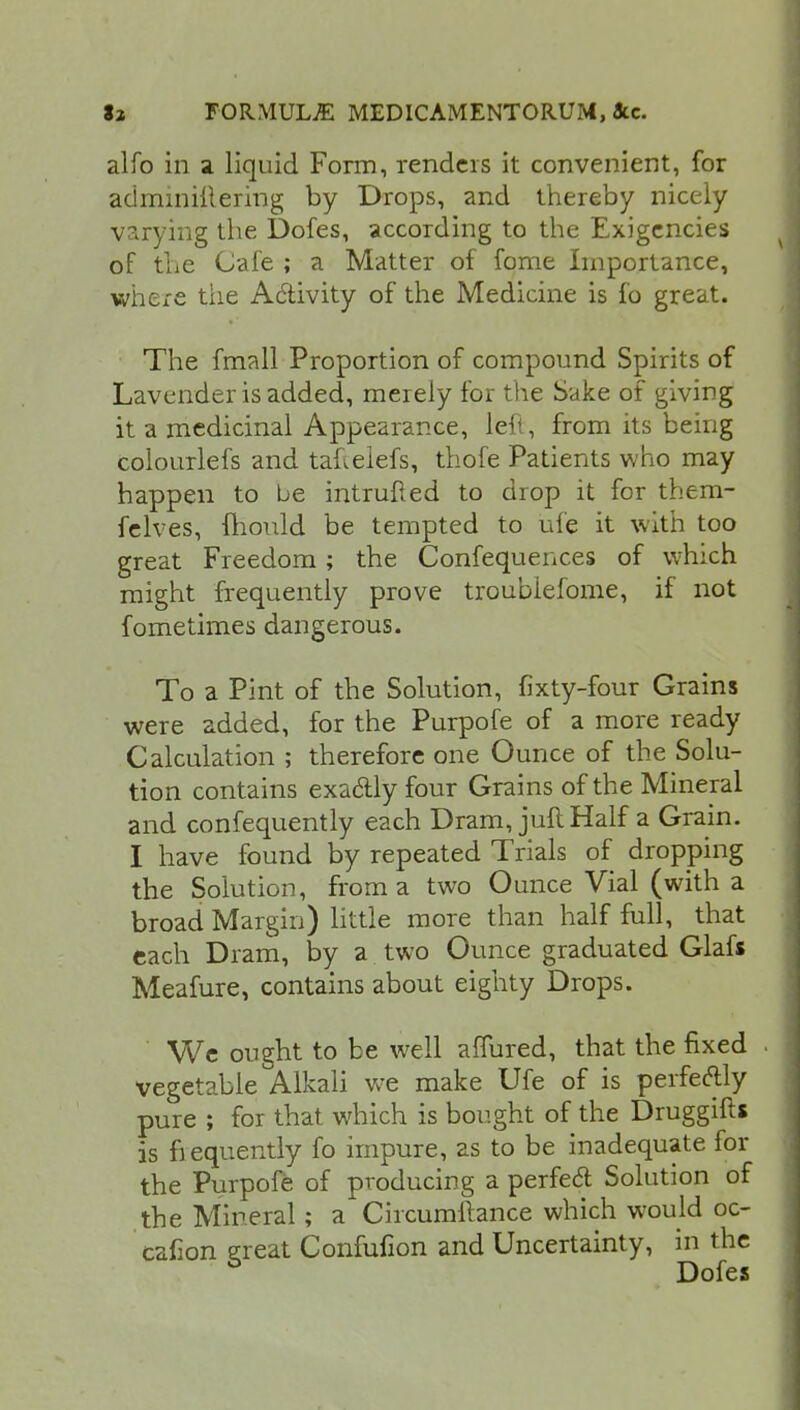 alfo in a liquid Form, renders it convenient, for adminiilering by Drops, and thereby nicely varying the Dofes, according to the Exigencies of the Cafe ; a Matter of fome Importance, where tiie Activity of the Medicine is fo great. The fmall Proportion of compound Spirits of Lavender is added, merely for the Sake of giving it a medicinal Appearance, led, from its being colourlefs and taftelefs, thofe Patients who may happen to be intruded to drop it for them- felves, fhould be tempted to ufe it with too great Freedom; the Confequences of which might frequently prove troublefome, if not fometimes dangerous. To a Pint of the Solution, fixty-four Grains were added, for the Purpofe of a more ready Calculation ; therefore one Ounce of the Solu- tion contains exa&ly four Grains of the Mineral and confequently each Dram, juft Half a Grain. I have found by repeated Trials of dropping the Solution, from a two Ounce Vial (with a broad Margin) little more than half full, that each Dram, by a two Ounce graduated Glafs Meafure, contains about eighty Drops. We ought to be well affured, that the fixed vegetable Alkali we make Ufe of is perfectly pure ; for that which is bought of the Druggift* is frequently fo impure, as to be inadequate for the Purpofe of producing a perfecl Solution of the Mineral; a Circumllance which would oc- calion great Confufion and Uncertainty, in the Dofes