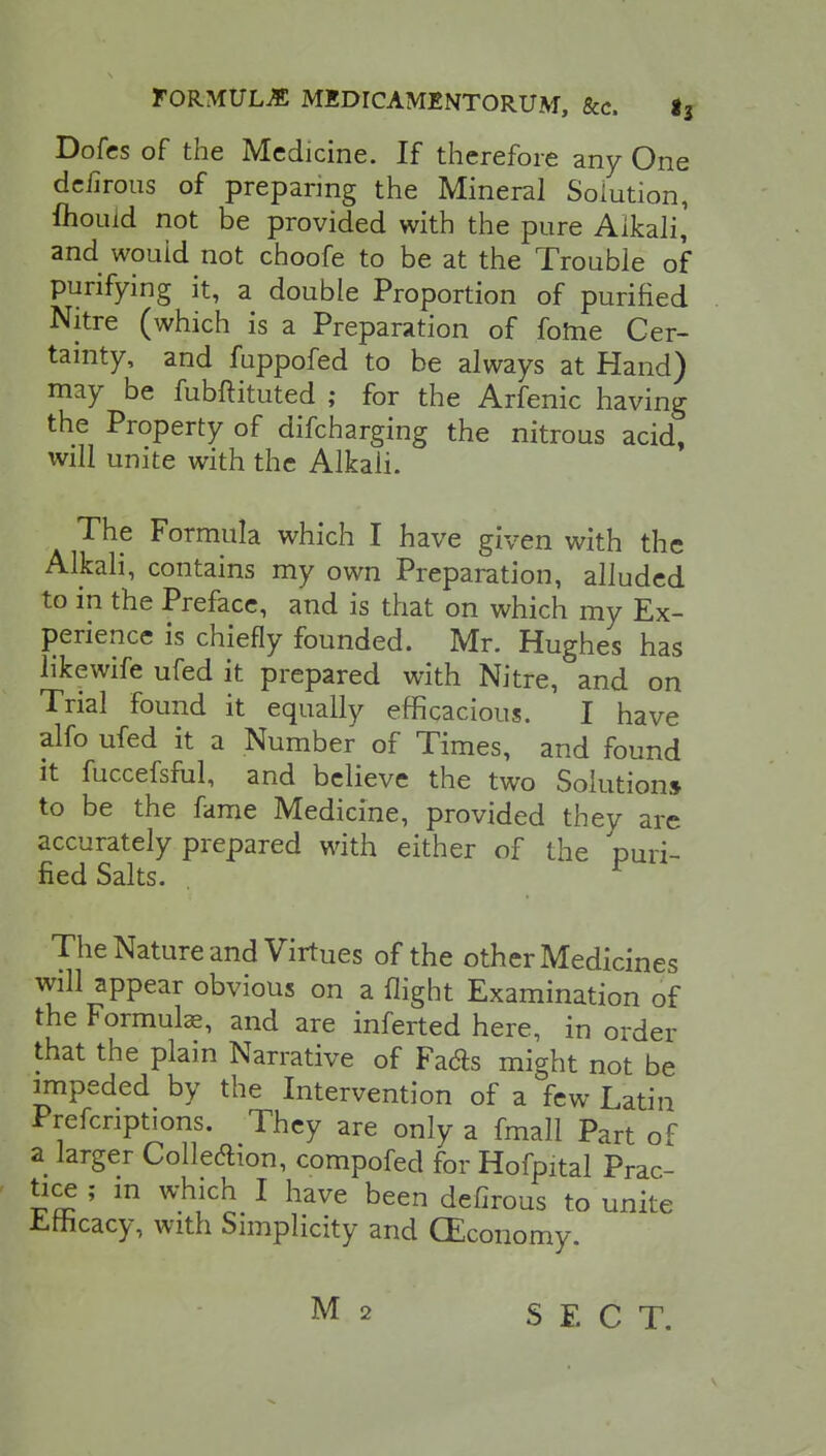 Dofcs of the Medicine. If therefore any One delirous of preparing the Mineral Solution, mould not be provided with the pure Alkali* and would not choofe to be at the Trouble of purifying it, a double Proportion of purified Nitre (which is a Preparation of fome Cer- tainty, and fuppofed to be always at Hand) may be fubftituted ; for the Arfenic having the Property of difcharging the nitrous acid, will unite with the Alkali. The Formula which I have given with the Alkali, contains my own Preparation, alluded to in the Preface, and is that on which my Ex- perience is chiefly founded. Mr. Hughes has likewife ufed it prepared with Nitre, and on Trial found it equally efficacious. I have alfo ufed it a Number of Times, and found it fuccefsful, and believe the two Solution* to be the fame Medicine, provided they are accurately prepared with either of the puri- fied Salts. The Nature and Virtues of the other Medicines will appear obvious on a flight Examination of the Formulas, and are inferted here, in order that the plain Narrative of Fads might not be impeded by the Intervention of a few Latin Prescriptions. They are only a fmall Part of a larger Collection, compofed for Hofpital Prac- tice ; in which I have been defirous to unite Efficacy, with Simplicity and (Economy. M 2 SECT.