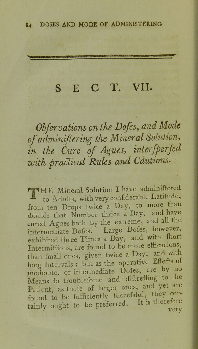 SECT. VII. Obfervations on the Dofes, and Mode of adminiftering the Mineral Solution, in the Cure of Agues, interfperfed with practical Rules and Cautions- Hp HE Mineral Solution I have administered * to Adults, with very confiderable Latitude, from ten Drops twice a Day, to more than double that Number thrice a Day, and haye cured Agues both by the extreme, and all the intermediate Dofes. Large Dofes, however, exhibited three Times a Day, and with lhort Intermiffions, are found to be more efficacious than fmall ones, given twice a Day, and with lone Intervals ; but as the operative Ettects ot moderate, or intermediate Dofes, are by no Means fo troublefome and diftreffing to the Patient, as thofe of larger ones, and yet are found to be fufficiently fuccefsful, they cer- tainly ought to be preferred. It is therefore
