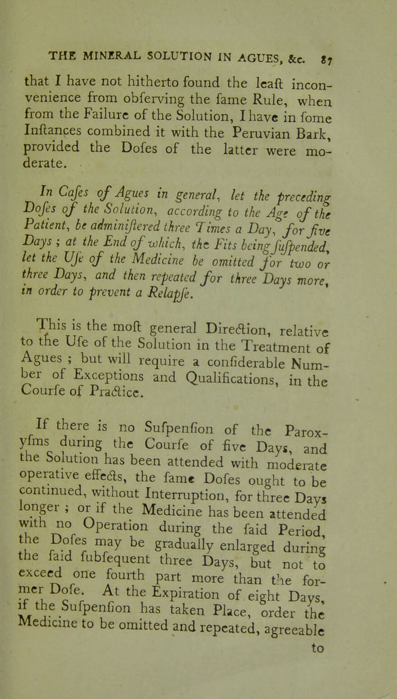 that I have not hitherto found the leaft incon- venience from obferving the fame Rule, when from the Failure of the Solution, I have in fome Inftances combined it with the Peruvian Bark, provided the Dofes of the latter were mo- derate. In Cafes of Agues in general, let the preceding Dofes of the Solution, according to the Age of the Patient, be adminijlered three Times a Day, for jive Days ; at the End of which, the Fits being fufpended, let the Uje of the Medicine be omitted for two or three Days, and then repeated for three Days more, in order to prevent a Relapje. This is the molt general Direction, relative to the Ufe of the Solution in the Treatment of Agues ; but will require a confiderable Num- ber of Exceptions and Qualifications, in the Courfe of Practice. If there is no Sufpenfion of the Parox- vfms during the Courfe of five Days, and the Solution has been attended with moderate operative efFeds, the fame Dofes ought to be continued, without Interruption, for three DaVs longer ; or if the Medicine has been attended with no Operation during the faid Period, the Dofes may be gradually enlarged during the faid fubfequent three Days, but not to exceed one fourth part more than the for- mer Dofe At the Expiration of eight Days, if the Sufpenfion has taken Place, order the Medicine to be omitted and repeated, agreeable to