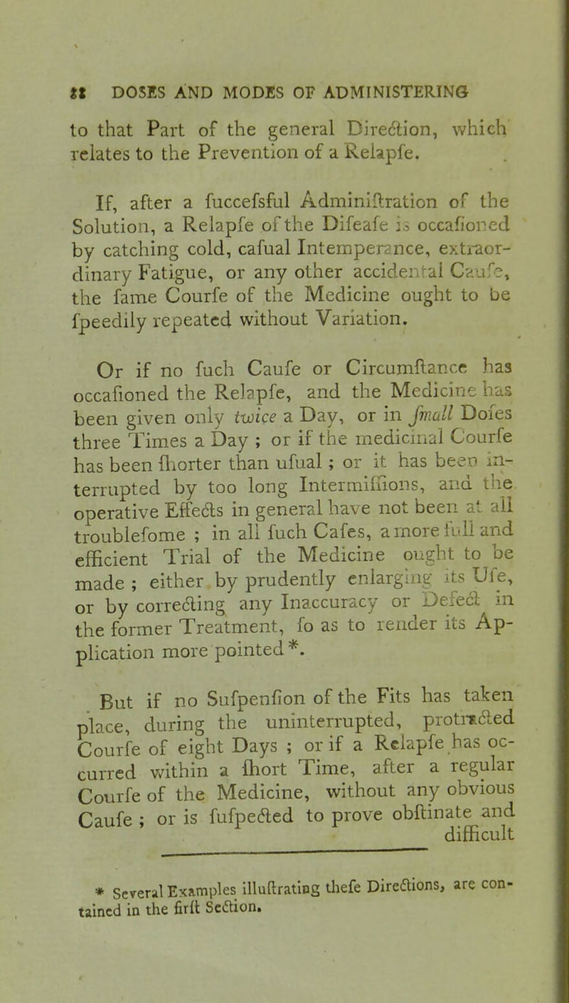 to that Part of the general Direction, which relates to the Prevention of a Relapfe. If, after a fuccefsful Adminiftration of the Solution, a Relapfe of the Difeafe is occafiorcd by catching cold, cafual Intemperance, extraor- dinary Fatigue, or any other accidental Caufe, the fame Courfe of the Medicine ought to be fpeedily repeated without Variation. Or if no fuch Caufe or Circumflance has occafioned the Relapfe, and the Medicine has been given only twice a Day, or in Jmall Dofes three Times a Day ; or if the medicinal Courfe has been {horter than ufual; or it has been in- terrupted by too long Intermiffions, and the operative Effecls in general have not been at. all troublefome ; in all fuch Cafes, a more full and efficient Trial of the Medicine ought to be made ; either by prudently enlarging its Ufe, or by correcling any Inaccuracy or Defect in the former Treatment, fo as to render its Ap- plication more pointed *. But if no Sufpenfion of the Fits has taken place, during the uninterrupted, protrtcled Courfe of eight Days ; or if a Relapfe has oc- curred within a fhort Time, after a regular Courfe of the Medicine, without any obvious Caufe ; or is fufpefted to prove obftinate and difficult * Several Examples illuftrating thefe Direftions, are tained in the fir£t Setfion.