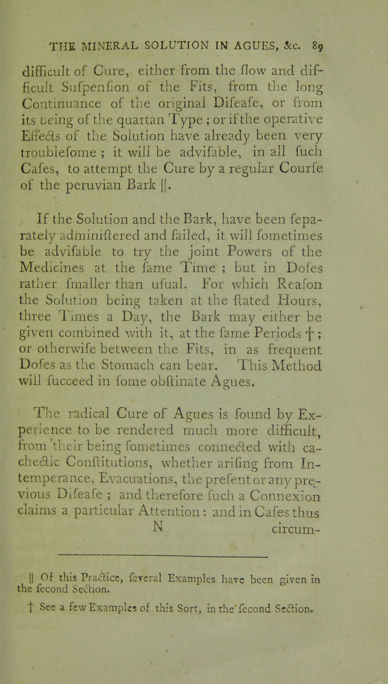 difficult of Care, either from the flow and dif- ficult Sufpenilon of the Fits, from the long Continuance of the original Difeafe, or from its being of the quartan Type ; or if the operative Effecls of the Solution have already been very troubiefome ; it will be advifable, in all fuch Cafes, to attempt the Cure by a regular Courfe of the peruvian Bark ||. If the Solution and the Bark, have been fepa- rately adminiftered and failed, it will fometimes be advifable to try the joint Powers of the Medicines at the fame Time ; but in Dofes rather fmaller than ufual. For which Reafon the Solution being taken at the Hated Hours, three Times a Day, the Bark may either be given combined with it, at the fame Periods f ; or otherwife between the Fits, in as frequent Dofes as the Stomach can bear. This Method will fucceed in fome obftinate Agues. The radical Cure of Agues is found by Ex- perience to be rendered much more difficult, from Vneir being fometimes connecled with ea- ch e6lic Conftitutions, whether arifing from In- temperance, Evacuations, the prefent or any pre- vious Difeafe ; and therefore fuch a Connexion claims a particular Attention: and in Cafes thus N circum- || Of this Prance, feveral Examples have been given in the fecond Seftion. t See a few Examples of this Sort, in the fecond Seftion.