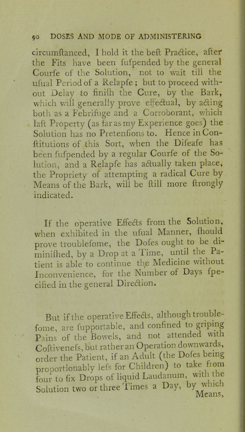 circumftanced, I hold it the beft Praclice, after the Fits have been fufpended by the general Courfe of the Solution, not to wait till the ufual Period of a Relapfe ; but to proceed with- out Delay to finifh the Cure, by the Bark, which will generally prove efje&ual, by acling both as a Febrifuge and a Corroborant, which laft Property (as far as my Experience goes) the Solution has no Pretenfions to. Hence inCon- ftitutions of this Sort, when the Difeafe has been fufpended by a regular Courfe of the So- lution, and a Relapfe has actually taken place, the Propriety of attempting a radical Cure by Means of the Bark, will be ftill more ftrongly indicated. If the operative Effects from the Solution, when exhibited in the ufual Manner, mould prove troublefome, the Dofes ought to be di- minilhed, by a Drop at a Time, until the Pa- tient is able to continue the Medicine without Inconvenience, for the Number of Days fpe- cified in the general Direction. But if the operative Effedls, although trouble- fome, are fupportable, and confined to griping Pains of the Bowels, and not attended with Coftivenefs, but rather an Operation downwards, order the Patient, if an Adult (the Dofes being prooortionably lefs for Children) to take from Four to fix Drops of liquid Laudanum, with the Solution two or three Times a Day, bywluch