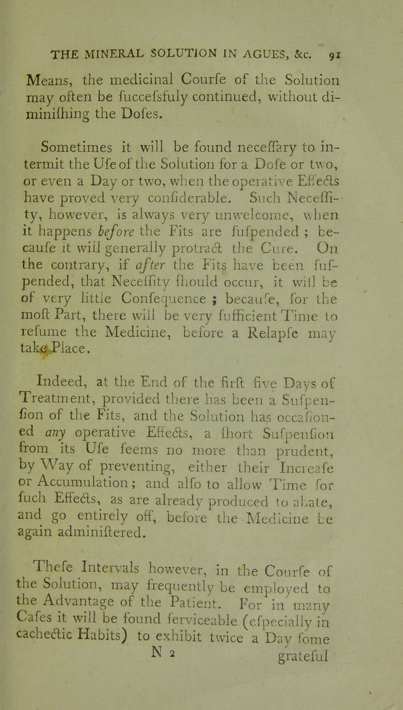 Means, the medicinal Courfe of the Solution may often be fuccefsfuly continued, without di- minilhmg the Dofes. Sometimes it will be found necelTary to in- termit the Ufeof the Solution for a Dofe or two, or even a Day or two, when the operative Eflecls have proved very confiderable. Such Neceffi- ty, however, is always very unwelcome, when it happens before the Fits are fufpended ; be- cause it will generally protract the Cure. On the contrary, if after the Fits have been fuf- pended, that Neceffity mould occur, it will be of very little Confequence ; becaufe, for the moll Part, there will be very fufficient Time to refume the Medicine, before a Relapfe may- take Place. Indeed, at the End of the firft five Days of Treatment, provided there has been a Sufpen- fion of the Fits, and the Solution has occafion- ed any operative Effects, a Abort Sufpenfion from its Ufe feems no more than prudent, by Way of preventing, either their Inereafe or Accumulation; and alfo to allow Time for fuch Effecls, as are already produced to abate, and go entirely off, before the Medicine be again adminiftered. Thefe Intervals however, in the Courfe of the Solution, may frequently be employed to the Advantage of the Patient. For in many Cafes it will be found ferviceable (efpecially in cache&ic Habits) to exhibit twice a Day fome N 2 grateful