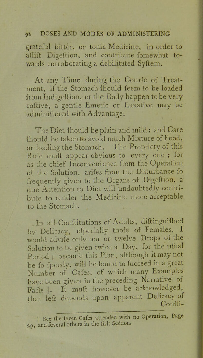 grateful bitter, or tonic Medicine, in order to aftift Djgellion, and contribute fomewhat to- wards corroborating a debilitated Syftem. At any Time during the Courfe of Treat- ment, if the Stomach mould feem to be loaded from Indigeftion, or the Body happen to be very coftive, a gentle Emetic or Laxative may be adminiftered with Advantage. The Diet mould be plain and mild; and Care •fhould be taken to avoid much Mixture of Food, or loading the Stomach. The Propriety of this Rule muft appear obvious to every one ; for as the chief Inconvenience from the Operation of the Solution, arifes from the Difturbance fo frequently given to the Organs of Digeftion, a due Attention to Diet will undoubtedly contri- bute to render the Medicine more acceptable to the Stomach. ( . In all Conflitutions of Adults, diitinguiflied by Delicacy, efpecially thofe of Females, I would advife only ten or twelve Drops of the Solution to be given twice a Day, for the ufual Period ; becauie this Plan, although it may not be fo fpeedy, will be found to fucceed in a great Number of Cafes, of which many Examples have been given in the preceding Narrative of Faels ||. It muft however be acknowledged, that lefs depends upon apparent Delicacy of Confti- || Sec the feven Cafes attended with no Operation, Page 39, and feveral others in the firft Sedtion.