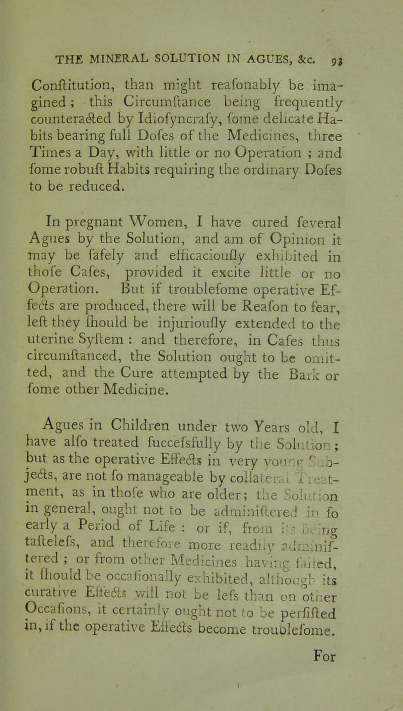 Conflitution, than might reafonably be ima- gined ; this Circumftance being frequently countera&ed by Idiofyncrafy, fome delicate Ha- bits bearing full Dofes of the Medicines, three Times a Day, with little or no Operation ; and fome robuft Habits requiring the ordinary Dofes to be reduced. In pregnant Women, I have cured feveral Agues by the Solution, and am of Opinion it may be fafely and efhcacioufly exhibited in thofe Cafes, provided it excite little or no Operation. But if troublefome operative Ef- fects are produced, there will be Reafon to fear, left they mould be injurioufly extended to the uterine Syftem : and therefore, in Cafes thus circumftanced, the Solution ought to be omit- ted, and the Cure attempted by the Bark or fome other Medicine. Agues in Children under two Years old, I have alfo treated fuccefsfully by the Solution; but as the operative Effects in very young r tb- je&s, are not fo manageable by collateral Treat- ment, as in thofe who are older; the Solution in general, ought not to be adminiftered it- fo early a Period of Life : or if, from its 1 rJg taftelefs, and therefore more readily adminif- tered ; or from other Medicines having failed, it mould be occaiionally exhibited, although its curative Effects will not be lefs than on other Occafions, it certainly ought not to be perfifted in, if the operative Effects become trouulefome. For