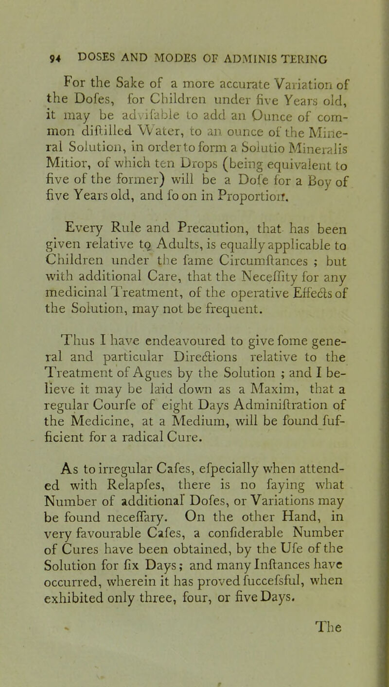 For the Sake of a more accurate Variation of the Dofes, for Children under five Years old, it may be advifable Lo add an Ounce of com- mon diftilled Water, to an ounce of the Mine- ral Solution, in order to form a Solutio Mineralis Mitior, of which ten Drops (being equivalent to five of the former) will be a Dofe for a Boy of five Years old, and fo on in Proportion. Every Rule and Precaution, that has been given relative to Adults, is equally applicable to Children under the fame Circumftances ; but with additional Care, that the Neceffity for any medicinal Treatment, of the operative Effects of the Solution, may not be frequent. Thus I have endeavoured to give fome gene- ral and particular Directions relative to the Treatment of Agues by the Solution ; and I be- lieve it may be laid down as a Maxim, that a regular Courfe of eight Days Adminiftration of the Medicine, at a Medium, will be found fuf- ficient for a radical Cure. As to irregular Cafes, efpecially when attend- ed with Relapfes, there is no faying what Number of additional' Dofes, or Variations may be found necefTary. On the other Hand, in very favourable Cafes, a confiderable Number of Cures have been obtained, by the Ufe of the Solution for fix Days; and many Inftances have occurred, wherein it has proved fuccefsful, when exhibited only three, four, or five Days. The