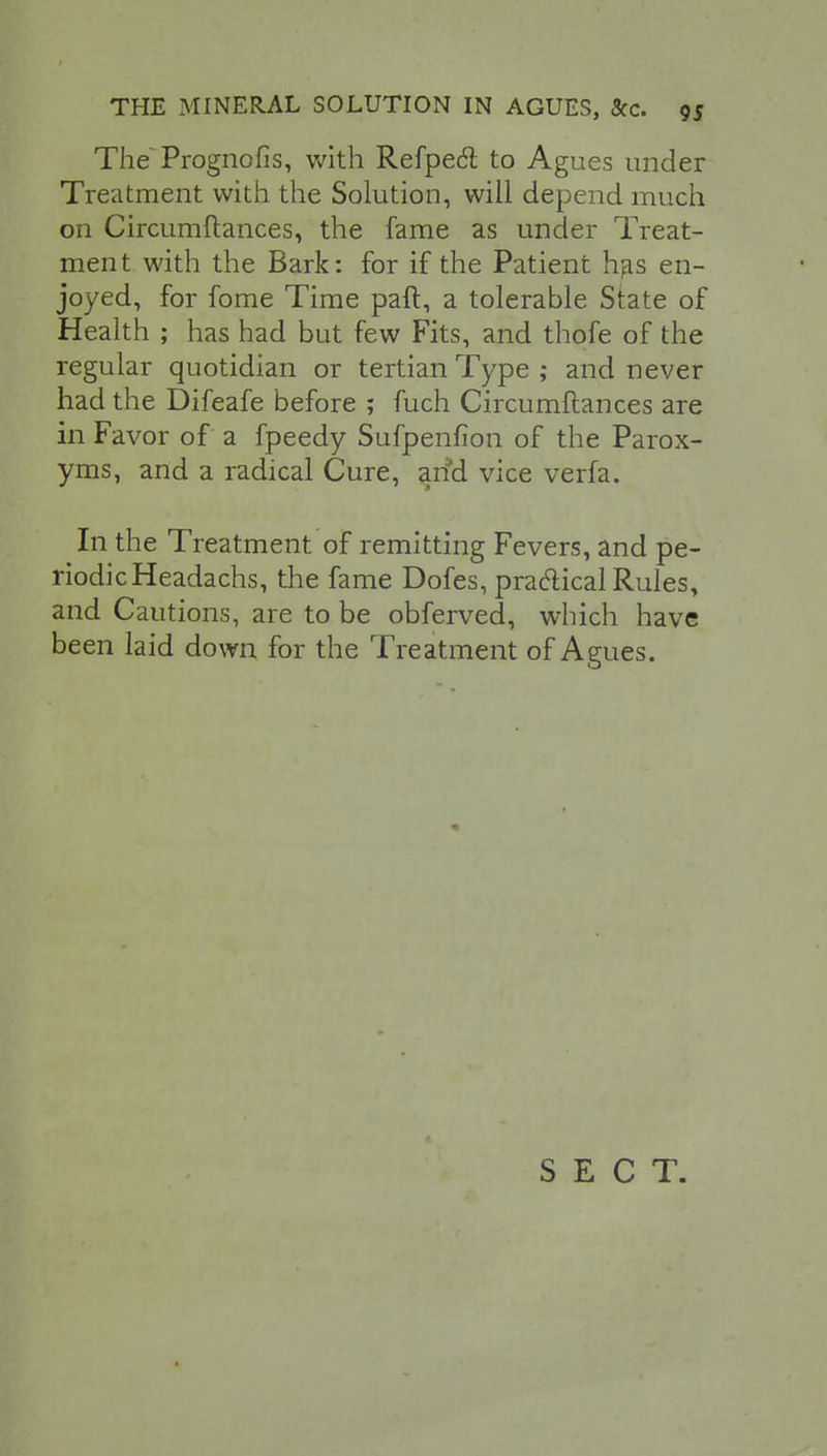 The Prognofis, with Refpeft to Agues under Treatment with the Solution, will depend much on Circumftances, the fame as under Treat- ment with the Bark: for if the Patient has en- joyed, for fome Time paft, a tolerable State of Health ; has had but few Fits, and thofe of the regular quotidian or tertian Type ; and never had the Difeafe before ; fuch Circumftances are in Favor of a fpeedy Sufpenfion of the Parox- yms, and a radical Cure, and vice verfa. In the Treatment of remitting Fevers, and pe- riodic Headachs, the fame Dofes, practical Rules, and Cautions, are to be obferved, which have been laid down for the Treatment of Agues. SECT.