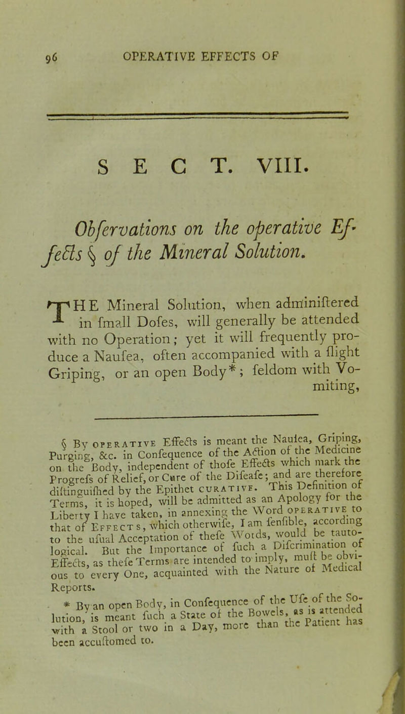 SECT. VIII. Obfervations on the operative Ef- feels § of the Mineral Solution. TH E Mineral Solution, when adminiftered in fmall Dofes, will generally be attended with no Operation; yet it will frequently pro- duce a Naufea, often accompanied with a flight Griping, or an open Body*; feldom with Vo- miting, § By operative Effete is meant the Nauiea, Griping, Purging, &c. in Confequence of the Afhon of the Medicine on The Body, independent of thofe Effete which mark the Progrefs of Relief, or Care of the Difeafe; and are therefore diftinguifhed by the Epithet curative. This definition of Terms, it is hoped, will be admitted as an Apology for the Liberty I have taken, in annexing the Word operative to that of Effects, which otherwife, I am ienfible, according to the ufualAcceptation of thefe Wotds, would be tauto- ogkl But^Importance of fuch a f^=nauon of Effects, as thefe Terms are intended to imply, muff be obvi- o5 to every One, acquainted with the Nature of Medical Reports. * Bv an open Bodv, in Confequence of the Ufe of the So- hnio^irmTant fuch a State of te^gfiffifi* with a Stool or two in a Day, more than the Patient nas been accuftomed to.