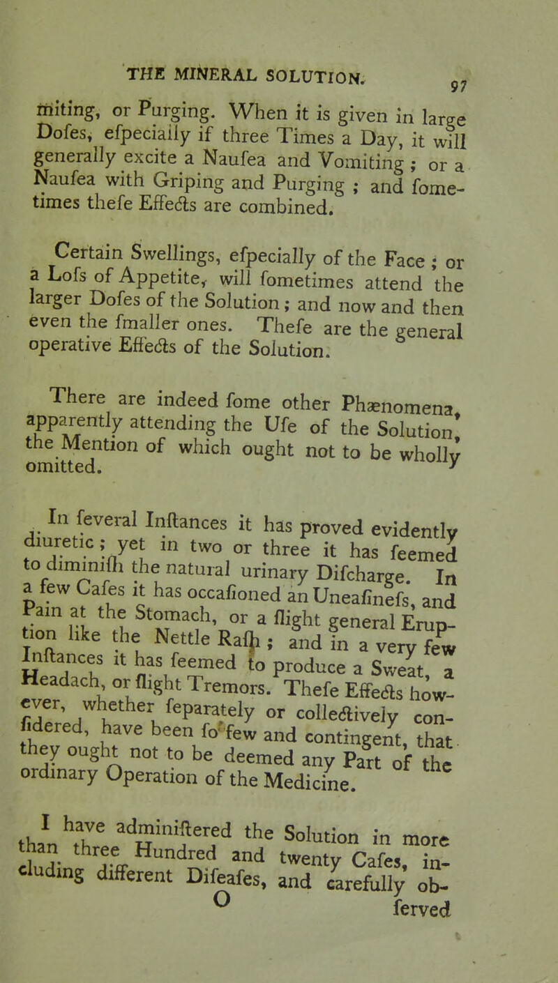 97 miting, or Purging. When it is given in We Dofes, efpeciaily if three Times a Day, it will generally excite a Naufea and Vomiting ; or a Naufea with Griping and Purging ; and fome- times thefe Effects are combined. Certain Swellings, efpeciaily of the Face; or a Lofs of Appetite, will fometimes attend the larger Dofes of the Solution; and now and then even the fmaller ones. Thefe are the general operative Effedb of the Solution. There are indeed fome other Phenomena apparently attending the Ufe of the Solution* the Mention of which ought not to be wholly omitted. ' In feveral Inftances it has proved evidently diuretic; yet in two or three it has feemed to dimmrjh the natural urinary Difcharge. In Pat^fr °fafioned ^Uneafinefs, and Pain at the Stomach, or a flight general Erup- tion like the Nettle Rafji, and in a very few Inftances it has feemed fo produce a Swelt a Headach or flight Tremors. Thefe Effect how- ^LtthelfeP^ °r lively te- ndered, have been ft/few and contingent, that they ought not to be deemed any Part of the ordinary Operation of the Medicine than^^R11?^ the SoIution in niore 1 ?• T% Undred and twent7 Cafes, in- eluding different Difeafes, and carefully ob- ° ferved