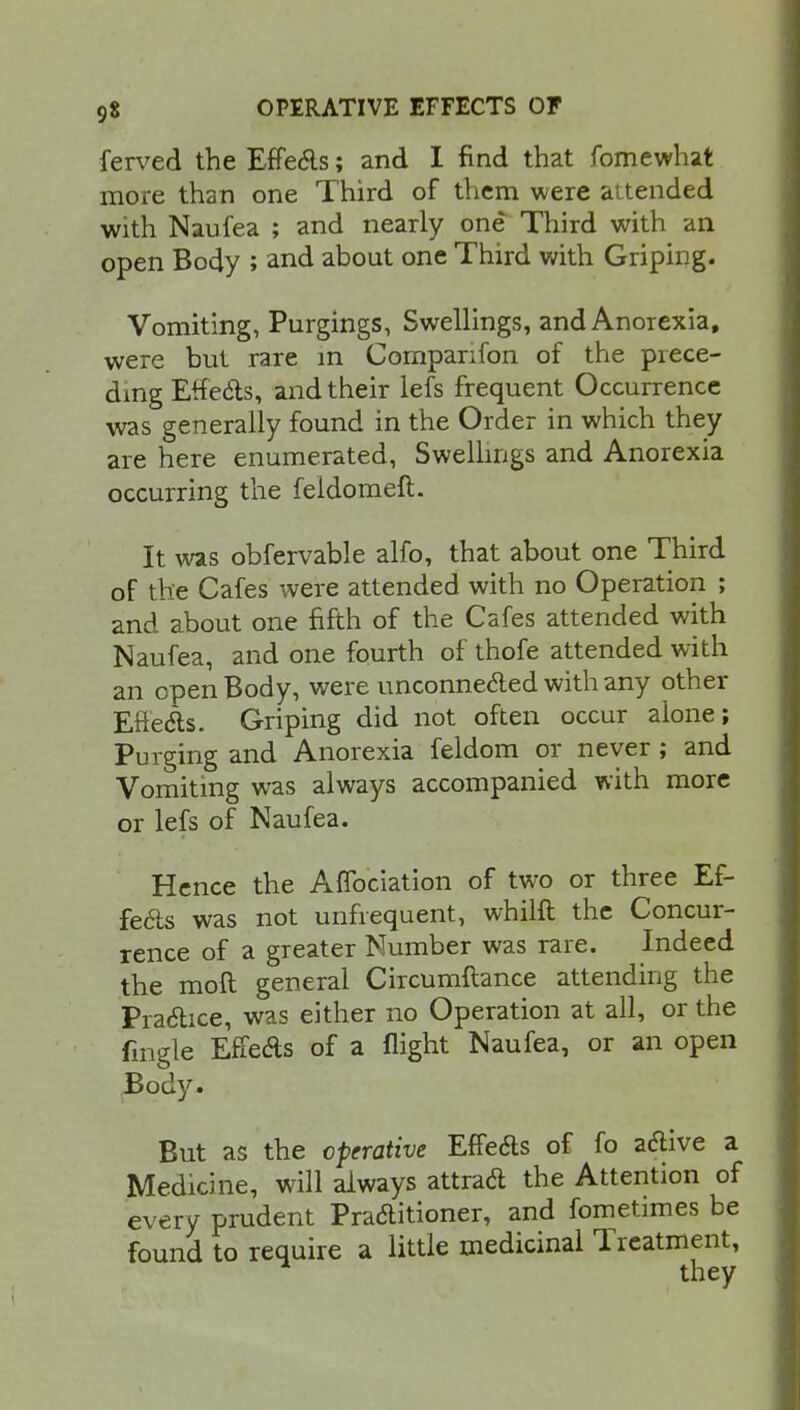 ferved the Effects; and I find that fomewhat more than one Third of them were attended with Naufea ; and nearly one Third with an open Body ; and about one Third with Griping. Vomiting, Purgings, Swellings, and Anorexia, were but rare in Companion of the prece- ding Effects, and their lefs frequent Occurrence was generally found in the Order in which they are here enumerated, Swellings and Anorexia occurring the feldomeft. It was obfervable alfo, that about one Third of the Cafes were attended with no Operation ; and about one fifth of the Cafes attended with Naufea, and one fourth of thofe attended with an open Body, were unconnected with any other Effects. Griping did not often occur alone; Purging and Anorexia feldom or never ; and Vomiting was always accompanied with more or lefs of Naufea. Hence the Affociation of two or three Ef- fects was not unfrequent, whilft the Concur- rence of a greater Number was rare. Indeed the molt general Circumftance attending the Practice, was either no Operation at all, or the fingle Effects of a flight Naufea, or an open Body. But as the operative Effects of fo active a Medicine, will always attra& the Attention of every prudent Pra&itioner, and fometimes be found to require a little medicinal Treatment, ■ they