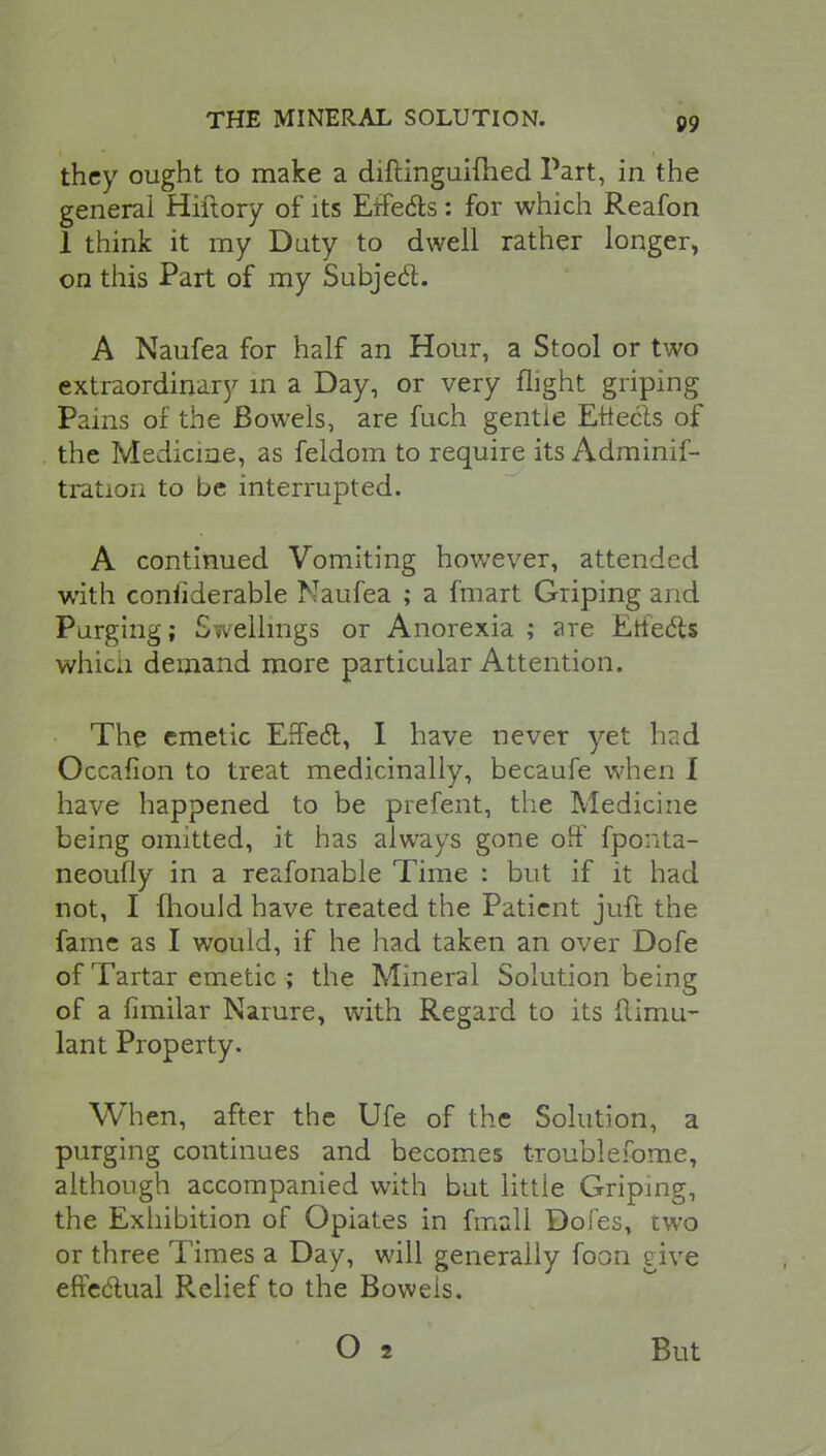 they ought to make a diftinguifhed Part, in the general Hiftory of its Effects: for which Reafon 1 think it my Duty to dwell rather longer, on this Part of my Subject. A Naufea for half an Hour, a Stool or two extraordinary in a Day, or very flight griping Pains of the Bowels, are fuch gentle Effects of the Medicine, as feldom to require its Adminif- tration to be interrupted. A continued Vomiting however, attended with confiderable Naufea ; a fmart Griping and Purging; Swellings or Anorexia ; are Effects whicn demand more particular Attention. The emetic Effect, I have never yet hr.d Occafion to treat medicinally, becaufe when I have happened to be prefent, the Medicine being omitted, it has always gone off fponta- neoufly in a reafonable Time : but if it had not, I mould have treated the Patient jufl the fame as I would, if he had taken an over Dofe of Tartar emetic ; the Mineral Solution being of a fimilar Narure, with Regard to its flimu- lant Property. When, after the Ufe of the Solution, a purging continues and becomes troublefome, although accompanied with but little Griping, the Exhibition of Opiates in fmall Dofes, two or three Times a Day, will generally foon eive effectual Relief to the Bowels. But