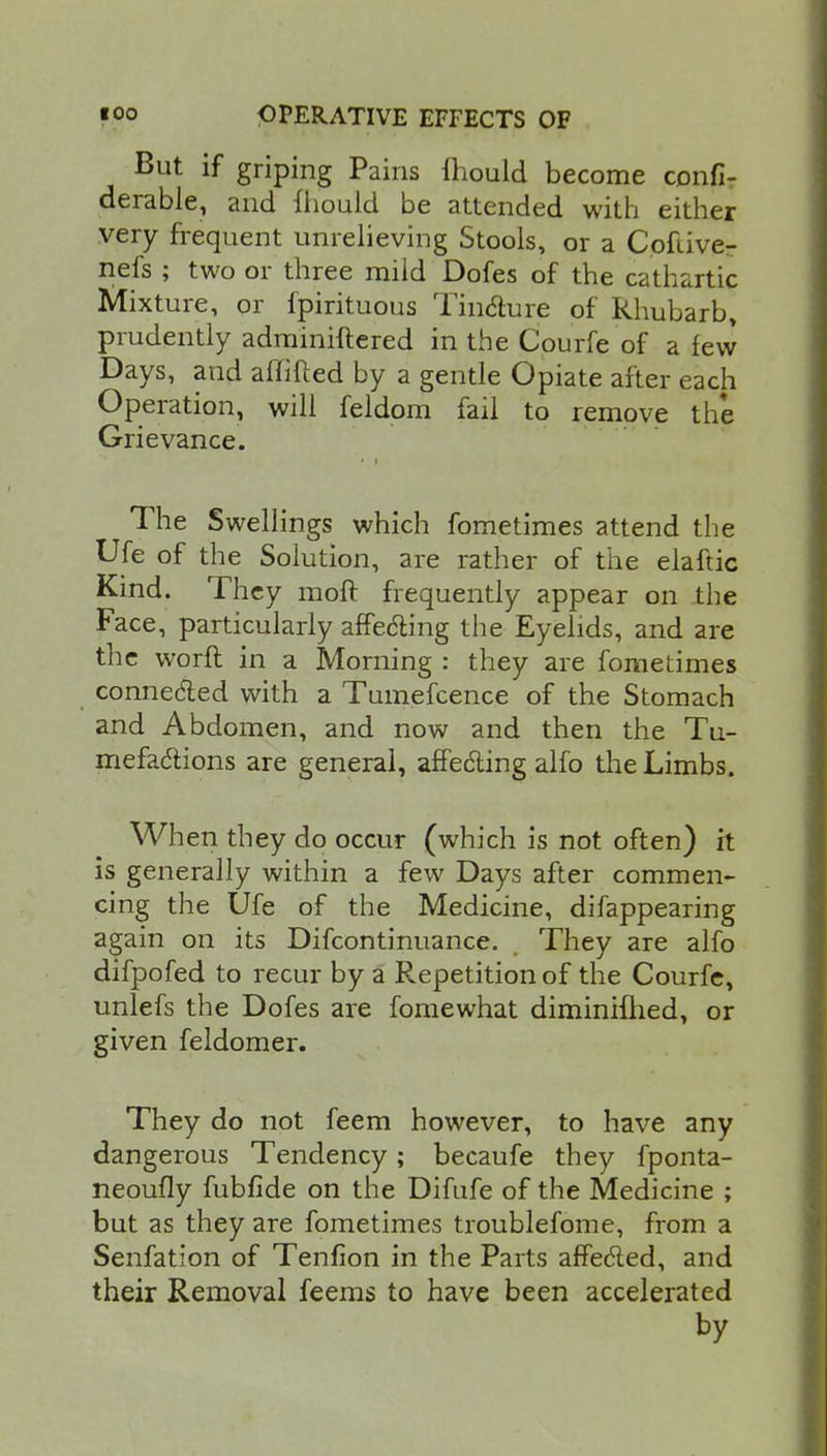 But if griping Pains Ihould become confi- derable, and fhould be attended with either very frequent unrelieving Stools, or a Cofiive- nefs ; two or three mild Dofes of the cathartic Mixture, or fpirituous Tincture of Rhubarb, prudently adminiftered in the Cpurfe of a few Days, and affifted by a gentle Opiate after each Operation, will feldom fail to remove the Grievance. ■ > The Swellings which fometimes attend the Ufe of the Solution, are rather of the elaftic Kind. They moft frequently appear on the Face, particularly affecting the Eyelids, and are the worfl in a Morning : they are fometimes connected with a Tumefcence of the Stomach and Abdomen, and now and then the Tu- mefactions are general, affecting alfo the Limbs. When they do occur (which is not often) it is generally within a few Days after commen- cing the Ufe of the Medicine, difappearing again on its Difcontinuance. They are alfo difpofed to recur by a Repetition of the Courfe, unlefs the Dofes are fomewhat diminifhed, or given feldomer. They do not feem however, to have any dangerous Tendency; becaufe they fponta- neoufly fubfide on the Difufe of the Medicine ; but as they are fometimes troublefome, from a Senfation of Tenfion in the Parts affected, and their Removal feems to have been accelerated by