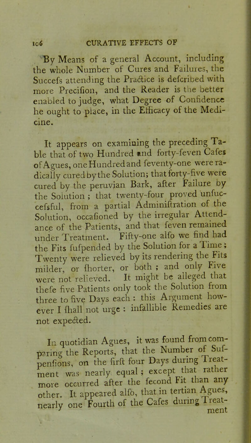 By Means of a general Account, including the whole Number of Cures and Failures, the Succefs attending the Practice is defcribed with more Precifion, and the Reader is the better enabled to judge, what Degree of Confidence he ought to place, in the Efficacy of the Medi- cine. It appears on examining the preceding Ta- ble that of two Hundred find forty-feven Cafes of Agues, one Hundred and feventy-one were ra- dically cured by the Solution; that forty-five were cured by the peruvian Bark, after Failure by the Solution ; that twenty-four proved unfuc- cefsful, from a partial Adminiftration of the Solution, occafioned by the irregular Attend- ance of the Patients, and that feven remained under Treatment. Fifty-one alfo we find had the Fits fufpended by the Solution for a Time; Twenty were relieved by its rendering the Fits milder, or fhorter, or both ; and only Five were not relieved. It might be alleged that there five Patients only took the Solution from three to five Days each : this Argument how- ever I fhall not urge : infallible Remedies are not expected. In quotidian Agues, it was found fromeorn- p?ring the Reports, that the Number of Suf- penfions, on the firft four Days during Treat- ment was nearly equal ; except that rather more occurred after the fecond Fit than any other. It appeared alfo, that in tertian Agues, nearly one Fourth of the Cafes during Treat- 3 ment