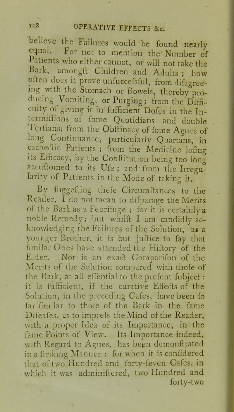 believe the Failures would be found nearly equal. For not to mention the' Number of patients who either cannot, or will not take the Bark, amongft Children and Adults ; how often does it prove unfuccefsful, from difagree- ing with the Stomach or Bowels, thereby pro- ducing Vomiting, or Purging; from the Diffi- culty of giving ft in fufficient Dofes in the In- termiffions of fome Quotidians and double Tertians; from the Obftinacy of fome Agues of long Continuance, particularly Quartans, in cache&ic Patients ; from the Medicine iofing its Efficacy, by the Conflitution being too long accuftomed to its Ufe ; and'from the Irregu- larity of Patients in the Mode of taking it. By fuggefting thefe Circumftances to the Reader, 1 do not mean to difparage the Merits of the Bark as a Febrifuge ; for it is certainly a noble Remedy; but whilft I am candidly ac- knowledging the Failures of the Solution, as a younger Brother, it is but juftice to fay that fimilar Ones have attended the Hiftory of the Eider. Nor is an exact Comparifon of the Merits of the Solution compared with thofe of the Bark, at all efTential to the prefent fubject : it is fufficient, if the curative Effects of the Solution, in the preceding Cafes, have been fo far fimilar to thole of the Bark in the fame Difeafes, as to imprefs the Mind of the Reader, with a proper Idea of its Importance, in the fame Points of View. Its Importance indeed, with Regard to Agues, has been demonftrated in a finking Manner : for when it is confidered that of two Hundred and forty-feven Cafes, in which it was adminiflered, two Hundred and forty-two