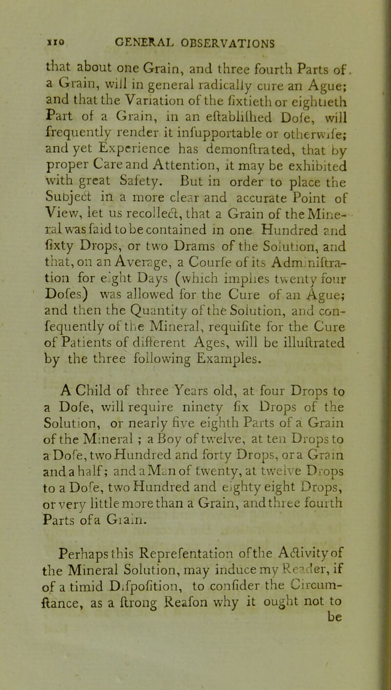 that about one Grain, and three fourth Parts of. a Grain, wiJl in general radically cure an Ague; and that the Variation of the fixtiethor eightieth Part of a Grain, in an eftablilhed Dole, will frequently render it infupportable or otherwife; and yet Experience has demonftrated, that by proper Care and Attention, it may be exhibited with great Safety. But in order to place the Subject in a more clear and accurate Point of View, let us recollect, that a Grain of the Mine- ral was faid to be contained m one Hundred and fixty Drops, or two Drams of the Solution, and that, on an Average, a Courfe of its Adm.niftra- tion for e'ght Days (which implies twenty four Dofes) was allowed for the Cure of an Ague; and then the Quantity of the Solution, and con- fequently of the Mineral, requifite for the Cure of Patients of different Ages, will be illuftrated by the three following Examples. A Child of three Years old, at four Drops to a Dofe, will require ninety fix Drops of the Solution, or nearly five eighth Parts of a Grain of the Mineral ; a Boy of twelve, at ten Drops to a Dofe, two Hundred and forty Drops, or a Gram andahalf; andaM^nof twenty, at tweive Drops to a Dofe, two Hundred and eighty eight Drops, or very little more than a Grain, and three fourth Parts of a Giairi. Perhaps this Reprefentation of the Activity of the Mineral Solution, may induce my Rea ler, if of a timid Difpofition, to confider the Circum- flance, as a ftrong Reafon why it ought not to