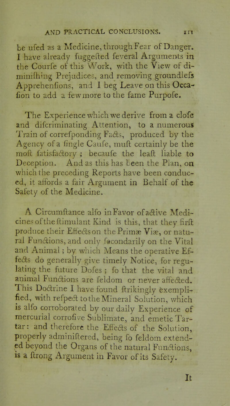 be ufed as a Medicine, through Fear of Danger. I have already fuggefted feveral Arguments in the Courfe of this Work, with the View of di- mimftiing Prejudice:, and removing groundiefs Apprehenfions, and I beg Leave on this Occa- fion to add a few more to the fame Purpofe. The Experience which we derive from a clofe and difcriminating Attention, to a numerous Train of correfponding Fa6ls, produced by the Agency of a tingle Caufe, rauft certainly be the moft fatisfactory ; becaufe the leaft liable to Deception. And as this has t een the Plan, on which the preceding Reports have been conduc- ed, it affords a fair Argument in Behalf of the Safety of the Medicine. A Circumftance alfo in Favor of active Medi- cines of the ftimulant Kind is this, that they firft produce their Etteclson thePrimse Viae, or natu- ral Functions, and only fscondarily on the Vital and Animal; by which Means the operative Ef- fects do generally give timely Notice, for regu- lating the future Dofes ; fo that the vital and animal Functions are feldom or never affe&ed. This Doctrine I have found ftrikingly exempli- fied, with refpedl to the Mineral Solution, which is alfo corroborated by our daily Experience of mercurial corrofive Sublimate, and emetic Tar- tar: and therefore the EfFe&s of the Solution, properly adminiitered, being fo feldom extend- ed beyond the Organs of the natural Functions, is a ftrong Argument in Favor of its Safety. It