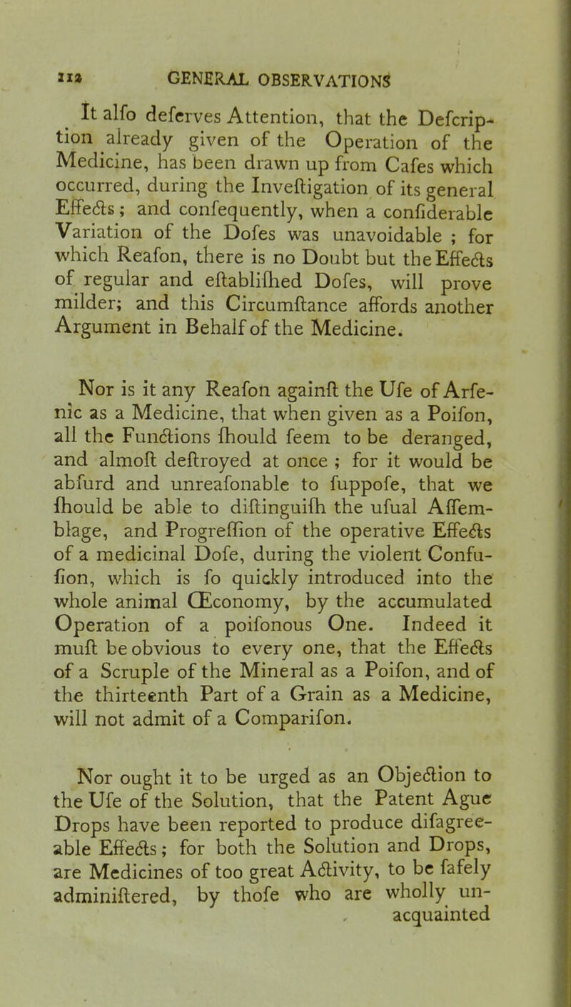 It alfo defcrves Attention, that the Defcrip- tion already given of the Operation of the Medicine, has been drawn up from Cafes which occurred, during the Inveftigation of its general Effecls; and confequently, when a confiderable Variation of the Dofes was unavoidable ; for which Reafon, there is no Doubt but theEffe&s of regular and eftabliihed Dofes, will prove milder; and this Circumftance affords another Argument in Behalf of the Medicine. Nor is it any Reafon againft the Ufe of Arfe- nic as a Medicine, that when given as a Poifon, all the Functions mould feem to be deranged, and almoft deftroyed at once ; for it would be abfurd and unreafonable to fuppofe, that we mould be able to diftinguifh the ufual AfTem- blage, and Progreffion of the operative Effects of a medicinal Dofe, during the violent Confu- fion, which is fo quickly introduced into the whole animal CEconomy, by the accumulated Operation of a poifonous One. Indeed it mull be obvious to every one, that the Effects of a Scruple of the Mineral as a Poifon, and of the thirteenth Part of a Grain as a Medicine, will not admit of a Comparifon. Nor ought it to be urged as an Objection to the Ufe of the Solution, that the Patent Ague Drops have been reported to produce difagree- able Effects; for both the Solution and Drops, are Medicines of too great Activity, to be fafely adminiftered, by thofe who are wholly un- acquainted