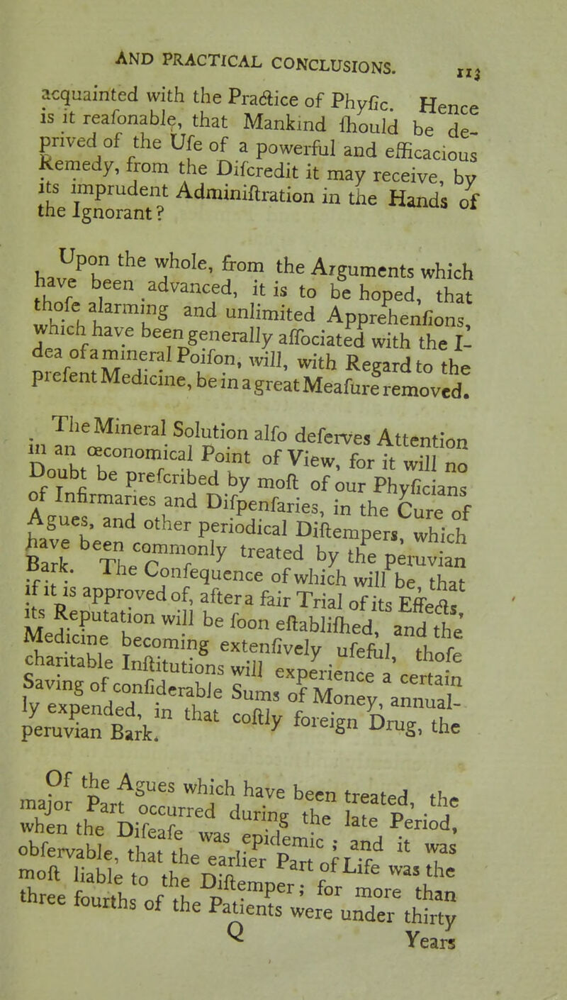 acquainted with the Practice of Phyfic Hence is it reafonable, that Mankind mould be de pnved of the Ufc of a powerful and efficacious Remedy, from the Difcredit it may receive, by its imprudent Adminiftration in the Hands of the Ignorant? h^Z ^h°Ie' ?°m the ^ments which have been advanced, it is to be hoped, that whthl nTg UnIimit6d Apprehenfions, which have been generally affociated with the £ dea of a mineral Poifon, will, with Regard to the prefentMedicine,beinagreatMeafureSremovcd! The Mineral Solution alfo deferves Attention m an economical Point of View, for it wSI no Doubt be prefcribed by moft 0f our Phyfic ans STdetrd ******* - the fc tZ t' °ther Penodic^ Diftempers, which have been commonlv treated hv tltl • Bart Th^r r y rearea bY the peruvian £ark. 1 he Confequence of which will be that if it is approved of, aftera fair Trial of its Effeflf Peruvian Bark. f°leJSn DruS> the Of the Agues which have been treated th» major Part occurred during the ate Period when the Difeafe was enidem?, !i • d' obfervahlp tW *u Pyemic ; and it was thr e S of tL pattTri mOTe than uans ot the Patients were under thirty  Years