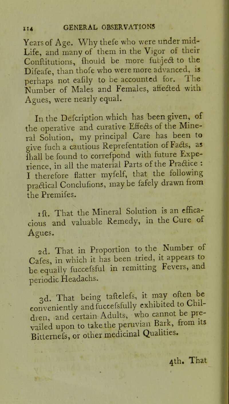 Years of Age. Why thefe who were under mid- Life, and many of them in the Vigor of their Conftitutions, Ihould be more fubjecT: to the Difeufe, than thofe who were more advanced, is perhaps not eafily to be accounted for. The Number of Males and Females, atte&ed with Agues, were nearly equal. In the Defcription which has been given, of the operative and curative Effects of the Mine- ral Solution, my principal Care has been to give fuch a cautious Reprefentation of Fa&s, as ihall be found to correfpond with future Expe- rience, in all the material Parts of the Practice : I therefore flatter myfelf, that the following pra&ical Conclufions, maybe fafely drawn from the Premifes. i ft. That the Mineral Solution is an effica- cious'and valuable Remedy, in the Cure of Agues. ad That in Proportion to the Number of Cafes, in which it has been tried, it appears to be equally fuccefsful in remitting Fevers, and periodic Headachs. od. That being taftelefs, it may often be conveniently andfuccefsfully exhibited to Chil- dren, and certain Adults, who cannot be pre- vailed upon to take the peruvian Bark, from its Bitternefs, or other medicinal Qualities. 4th. That