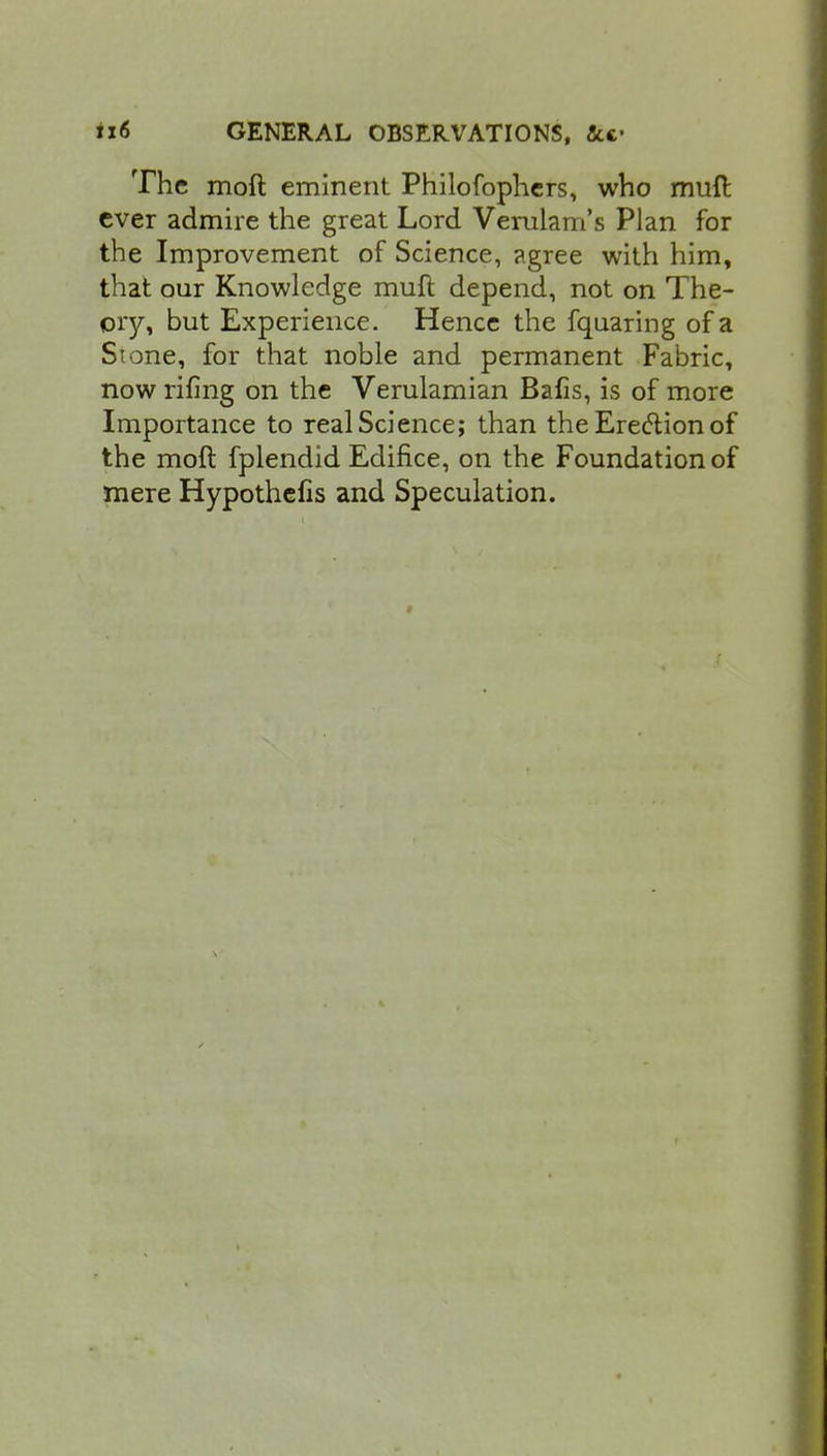 The moft eminent Philofophers, who muft ever admire the great Lord Verulam's Plan for the Improvement of Science, agree with him, that our Knowledge muft depend, not on The- ory, but Experience. Hence the fquaring of a Si one, for that noble and permanent Fabric, now rifing on the Verulamian Bafis, is of more Importance to real Science; than the Erection of the moft fplendid Edifice, on the Foundation of mere Hypothelis and Speculation.