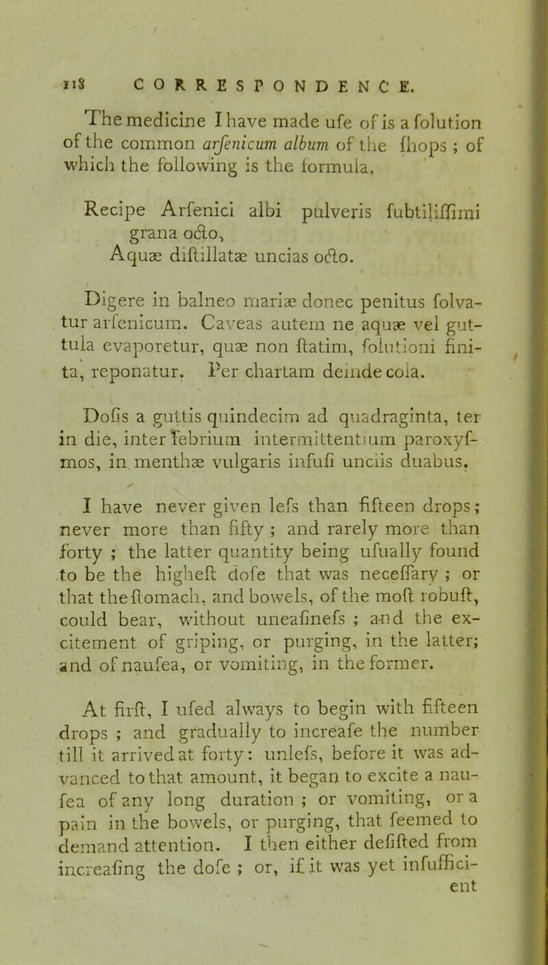 The medicine I have made ufe of is afolution of the common arfenicum album of the fhops ; of which the following is the formula. Recipe Arfenici albi pulveris fubtiliflimi grana q&o, Aquae diftillatae uncias oclo. Digere in balneo mariae donee penitus folva- tur arfenicum. Caveas autem ne aquae vel gut- tula evaporetur, quae non ftatim, folutioni fini- ta, reponatur. Per chartam demdecoia. Dofis a guttis quindecim ad quadraginta, ter in die, inter iebriuin intennittentium paroxyf- mos, in menthae vulgaris infufi unciis duabus. I have never given lefs than fifteen drops; never more than fifty ; and rarely more than forty ; the latter quantity being ufually found to be the highefl dofe that was neceffary ; or that theflomach, and bowels, of the moft robuft, could bear, without uneafinefs ; and the ex- citement of griping, or purging, in the latter; and of naufea, or vomiting, in the former. At firft, I ufed always to begin with fifteen drops ; and gradually to increafe the number till it arrived at forty: unlefs, before it was ad- vanced to that amount, it began to excite a nau- fea of any long duration ; or vomiting, or a pain in the bowels, or purging, that feemed to demand attention. I then either defifted from increafing the dofe ; or, i£ it was yet infuffici-