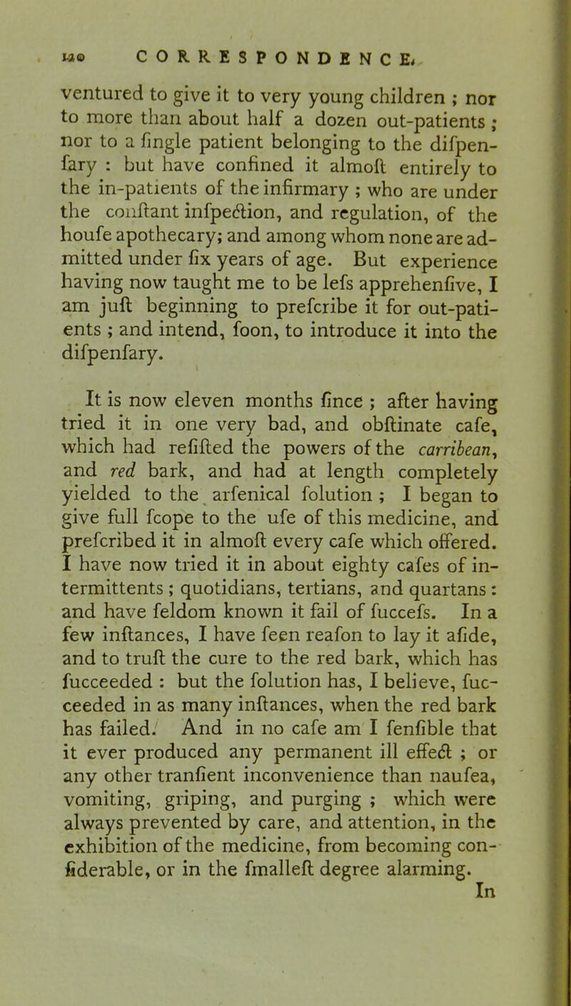 ventured to give it to very young children ; nor to more than about half a dozen out-patients ; nor to a fingle patient belonging to the difpen- fary : but have confined it almoft entirely to the in-patients of the infirmary ; who are under the conftant infpedtion, and regulation, of the houfe apothecary; and among whom none are ad- mitted under fix years of age. But experience having now taught me to be lefs apprehenfive, I am juft beginning to prefcribe it for out-pati- ents ; and intend, foon, to introduce it into the difpenfary. It is now eleven months fince ; after having tried it in one very bad, and obftinate cafe, which had refilled the powers of the carribean^ and red bark, and had at length completely yielded to the arfenical folution ; I began to give full fcope to the ufe of this medicine, and prefcribed it in almoft every cafe which offered. I have now tried it in about eighty cafes of in- termittents; quotidians, tertians, and quartans: and have feldom known it fail of fuccefs. In a few inftances, I have feen reafon to lay it afide, and to truft the cure to the red bark, which has fucceeded : but the folution has, I believe, fuc- ceeded in as many inftances, when the red bark has failed. And in no cafe am I fenfible that it ever produced any permanent ill effect ; or any other tranfient inconvenience than naufea, vomiting, griping, and purging ; which were always prevented by care, and attention, in the exhibition of the medicine, from becoming con- fiderable, or in the fmalleft degree alarming. In