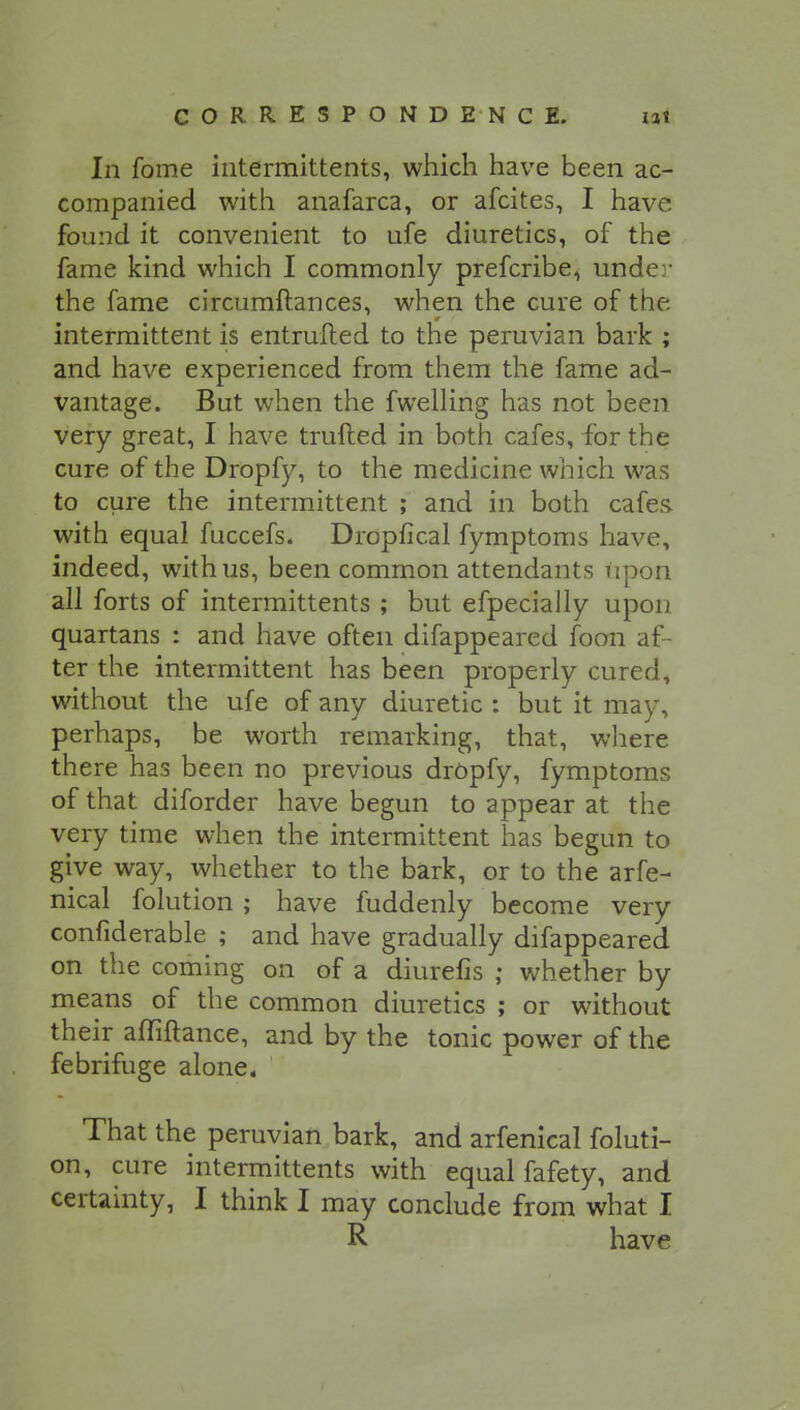In fome intermittents, which have been ac- companied with anafarca, or afcites, I have found it convenient to ufe diuretics, of the fame kind which I commonly prefcribe, under the fame circumftances, when the cure of the intermittent is entrufted to the peruvian bark ; and have experienced from them the fame ad- vantage. But when the fwelling has not been very great, I have trailed in both cafes, for the cure of the Dropfy, to the medicine which was to cure the intermittent ; and in both cafes, with equal fuccefs. Dropfical fymptoms have, indeed, with us, been common attendants upon all forts of intermittents ; but efpecially upon quartans : and have often difappeared foon af- ter the intermittent has been properly cured, without the ufe of any diuretic : but it may, perhaps, be worth remarking, that, where there has been no previous dropfy, fymptoms of that diforder have begun to appear at the very time when the intermittent has begun to give way, whether to the bark, or to the arfe- nical folution ; have fuddenly become very confiderable ; and have gradually difappeared on the coming on of a diurefis ; whether by means of the common diuretics ; or without their afliftance, and by the tonic power of the febrifuge alone. That the peruvian bark, and arfenical foluti- on, cure intermittents with equal fafety, and certainty, I think I may conclude from what I R have