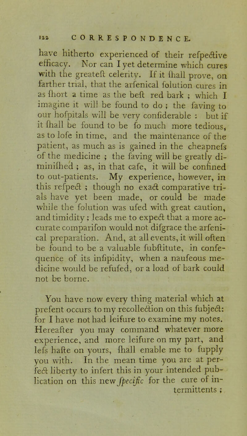 have hitherto experienced of their refpective efficacy. Nor can I yet determine which cures with the greateft celerity. If it (hall prove, on farther trial, that the arfenical folution cures in as fhort a time as the beft red bark ; which I imagine it will be found to do ; the faving to our hofpitals will be very confiderable : but if it [hall be found to be fo much more tedious, as to lofe in time, and the maintenance of the patient, as much as is gained in the cheapnefs of the medicine ; the faving will be greatly di- minifhed ; as, in that cafe, it will be confined to out-patients. My experience, however, in this refpect ; though no exact comparative tri- als have yet been made, or could be made while the folution was ufed with great caution, and timidity; leads me to expect that a more ac- curate comparifon would not difgrace the arfeni- cal preparation. And, at all events, it will often be found to be a valuable fubftitute, in confe- quence of its infipidity, when a naufeous me- dicine would be refufed, or a load of bark could not be borne. You have now every thing material which at prefent occurs to my recollection on this fubject: for I have not had leifure to examine my notes. Hereafter you may command whatever more experience, and more leifure on my part, and lefs hafte on yours, fhall enable me to fupply you with. In the mean time you are at per- fect liberty to infert this in your intended pub- lication on this new fpecifc for the cure of in- termittents ;