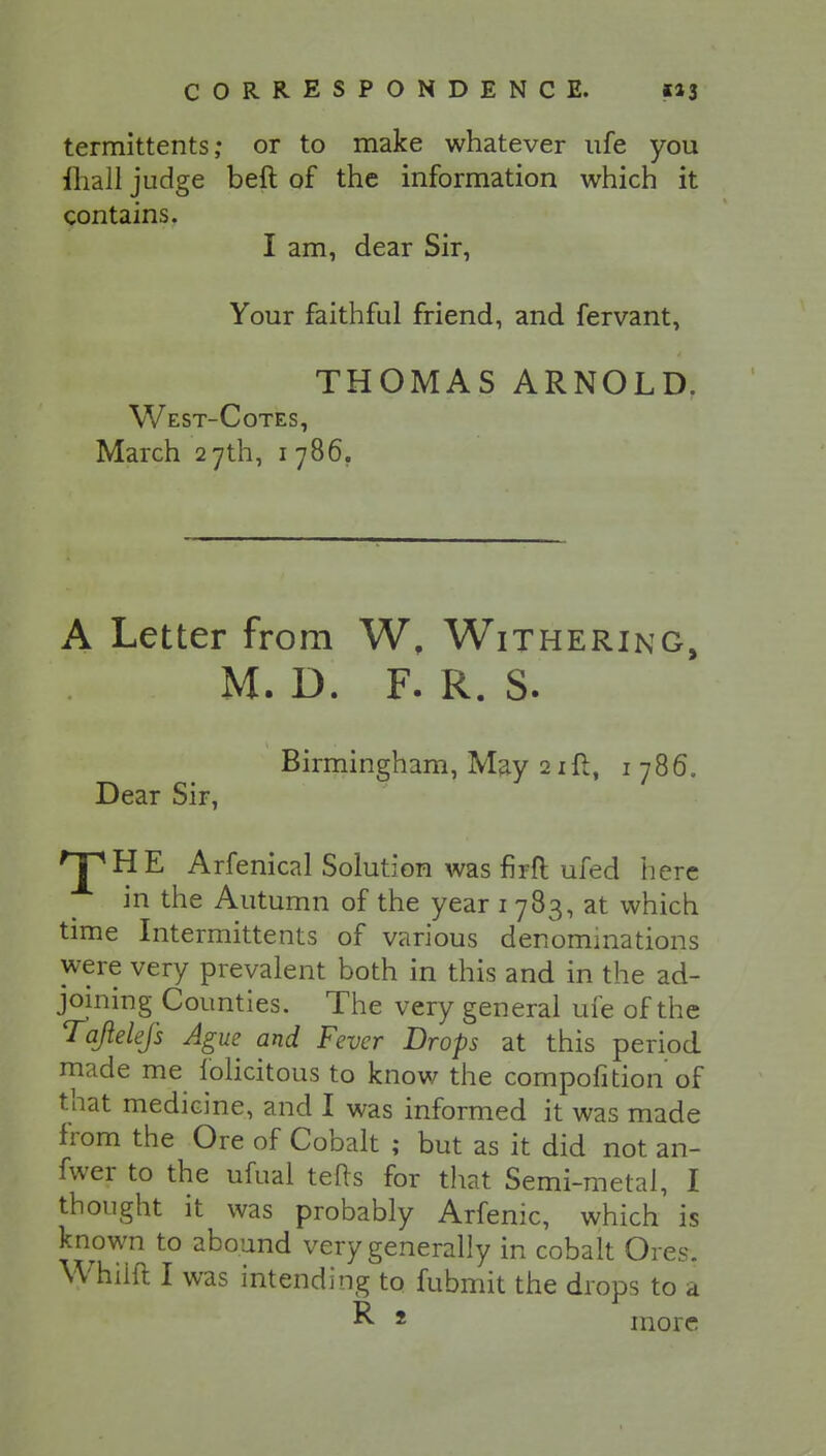 termittents ,• or to make whatever ufe you ftiall judge beft of the information which it contains. I am, dear Sir, Your faithful friend, and fervant, THOMAS ARNOLD. West-Cotes, March 27th, 1 786. A Letter from W, Withering, M. D. F. R. S. Birmingham, May 21ft, 1 786. Dear Sir, THE Arfenical Solut ion was firfl: ufed here in the Autumn of the year 1 783, at which time Intermittents of various denominations were very prevalent both in this and in the ad- joining Counties. The very general ufe of the Tajielefs Ague and Fever Drops at this period made me folicitous to know the compofition of that medicine, and I was informed it was made from the Ore of Cobalt ; but as it did not an- fwer to the ufual tefts for that Semi -metal, I thought it was probably Arfenic, which is known to abound very generally in cobalt Ores. Whiift I was intending to fubmit the drops to a R 2 more