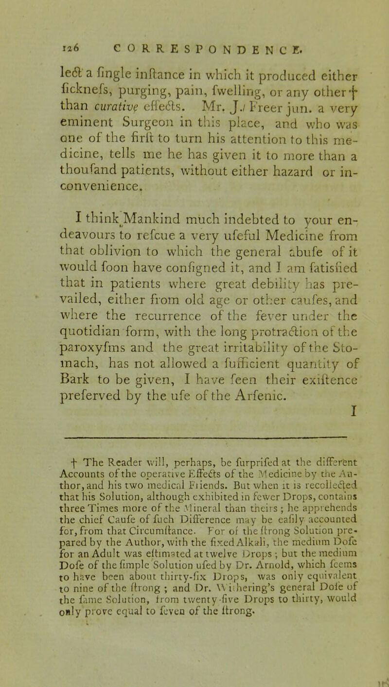 Ie6l a Jingle inftance in which it produced either ficknefs, purging, pain, fwelling, or any other f than curative effects. Mr. J./ Freer jun. a very eminent Surgeon in this place, and who was one of the firit to turn his attention to this me- dicine, tells me he has given it to more than a thoufand patients, without either hazard or in- convenience, I thinkjMankind much indebted to your en- deavours to refcue a very ufeful Medicine from that oblivion to which the general ibufe of it would foon have configned it, and J am fatisfied that in patients where great debilky has pre- vailed, either from old age or other caufes, and where the recurrence of the fever under the quotidian form, with the long protraction of the paroxyfms and the great irritability of the Sto- mach, has not allowed a fufficient quantity of Bark to be given, I have feen their exiftence preferved by the ufe of the Arfenic. I f The Reader will, perhaps, be furprifed at the different Accounts of the operative Effects of the Medicine by the Au- thor, and his two medical Fiiends. But when it is recollected that his Solution, although exhibited in fewer Drops, contains three Times more of the Mineral than theirs; he apprehends the chief Caufe of fuch Difference may be eafily accounted for, from that Circumltance. For of the ftrong Solution pre- pared by the Author, with the fixed Alkali, the medium Dofe for an Adult was elhmgted at twelve Drops; but the medium Dofe of the fimple Solution ufed by Dr. Arnold, which fcems to have been about thirty-fix Drops, was only equivalent to nine of the fixong ; and Dr. Wiihering's general Dofe of the fame Solution, from twenty-five Drops to thirty, would only prove equal to feven of the ltrong.