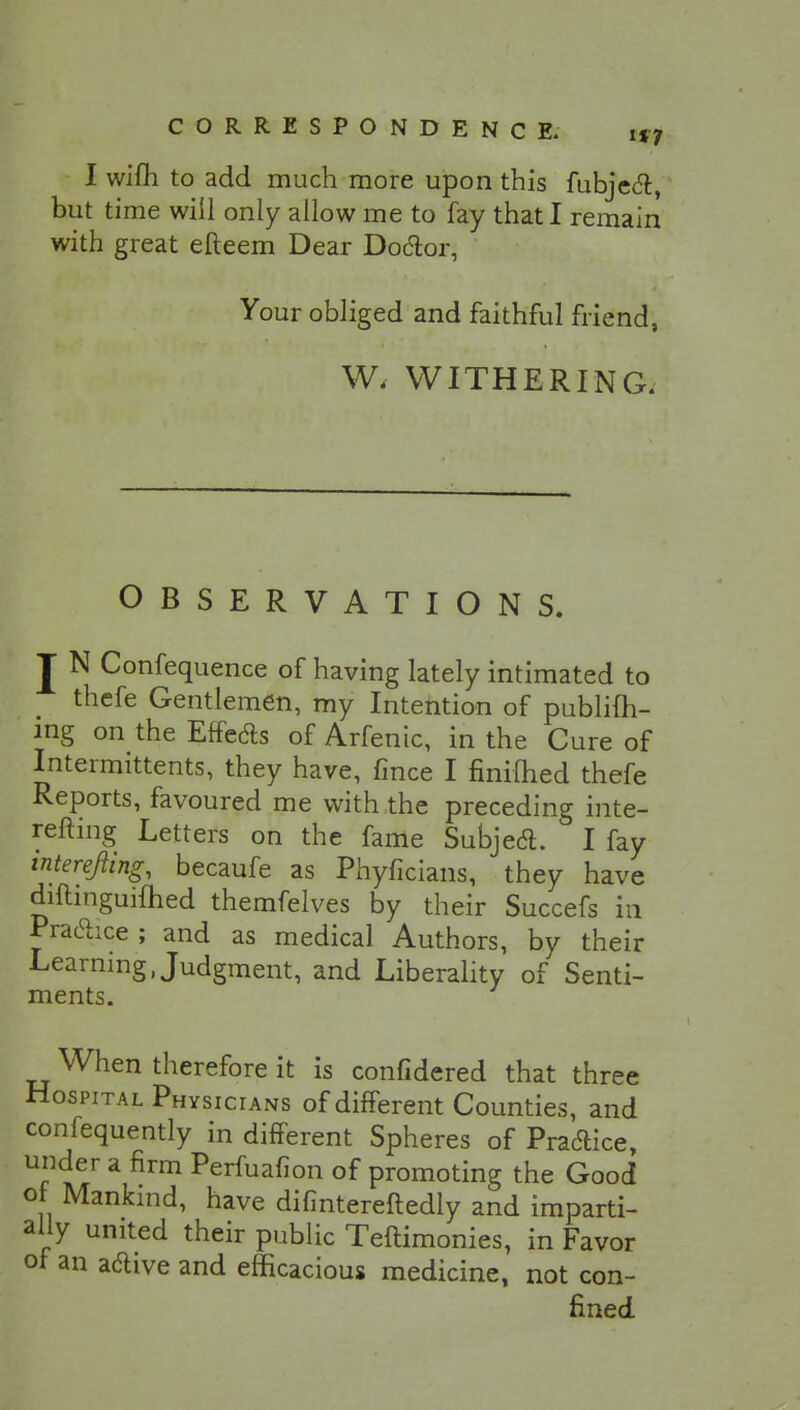 I wifh to add much more upon this fubjecl:, but time will only allow me to fay that I remain with great efteem Dear Doctor, Your obliged and faithful friend, W, WITHERING. OBSERVATIONS. I N Confequence of having lately intimated to thefe Gentlemen, my Intention of publish- ing on the Effects of Arfenic, in the Cure of Intermittents, they have, fince I nnilhed thefe Reports, favoured me with the preceding inte- refling Letters on the fame Subject I fay interejling, becaufe as Phyficians, they have diftinguifhed themfelves by their Succefs in Practice; and as medical Authors, by their Learning Judgment, and Liberality of Senti- ments. When therefore it is confidered that three Hospital Physicians of different Counties, and confequently in different Spheres of Practice, under a firm Perfuafion of promoting the Good or Mankind, have difintereftedly and imparti- ally united their public Teftimonies, in Favor of an adive and efficacious medicine, not con- fined