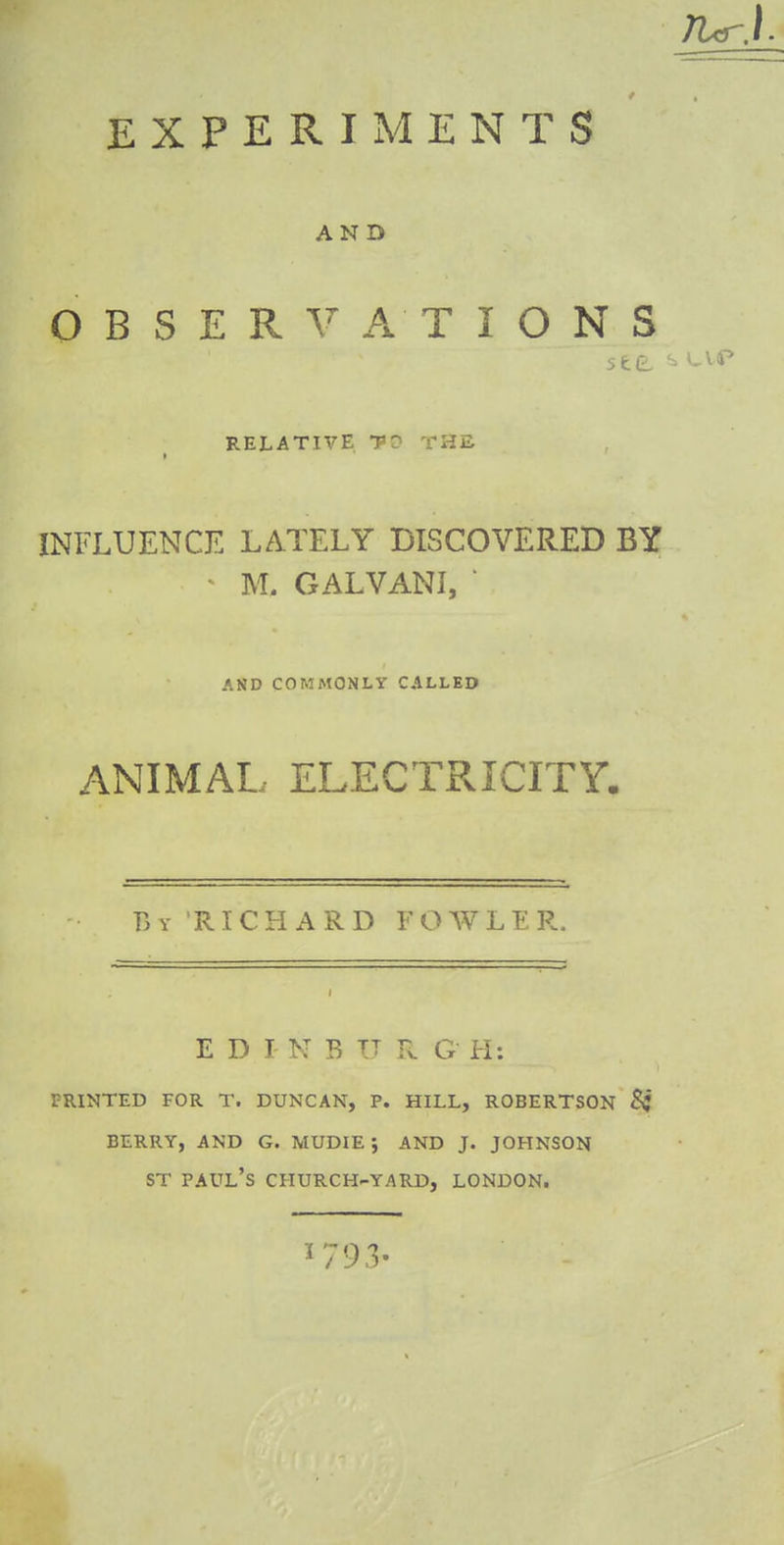 EXPERIMENTS AND OBSERVATIONS see *» RELATIVE PO THE INFLUENCE LATELY DISCOVERED BY • M. GALVANI, ' AND COMMONLY CALLED ANIMAL ELECTRICITY. By RICHARD FOWLER EDI N B TT R G H: printed for t. duncan, p. hill, robertson berry, and g. mudie j and j. johnson st Paul's church-yard, London.