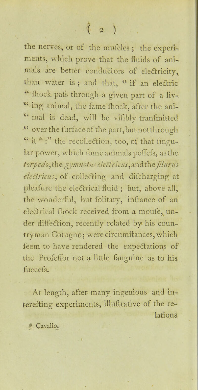 ( o the nerves, or of the mufcles ; the experi-. merits, which prove that the fluids of ani- mals are better conductors of electricity, than water is ; and that,  if an electric  ihock pafs through a given part of a liv- * ing animal, the fame fhock, after the ani-  mal is dead, will be vifibly tranfmitted  over the furfaceof the part, but notthrough  it * : the recollection, too, of that fingu- lar power, which fome animals poffefs, as the torpcdo,\\\z gymtiotns ^^7;7a/j-,andthefilurus elcflricus, of collecting and difcharging at pleafure the electrical fluid ; but, above all, the wonderful, but folitaiy, inftance of an electrical fhock received from a moufe, un- der diffection, recently related by his coun- tryman Cotugno; were circumftances, which ieem to have rendered the expectations of the Profelibr not a little fanguine as to his luccefs. At length, after manv ingenious and in- terefting experiments, illuftrative of the re- lations f Cavallo.