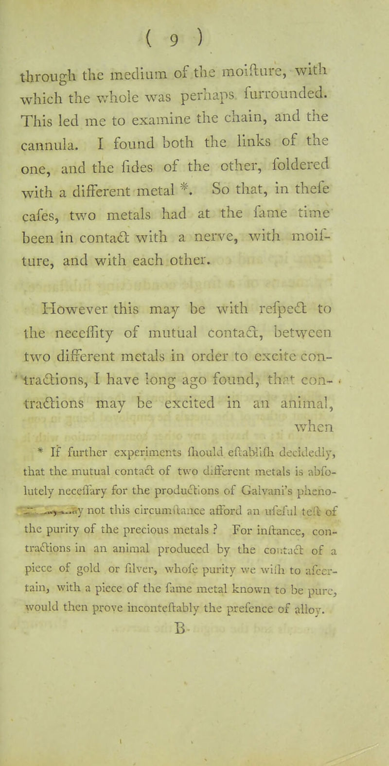 through the medium of the moifture, with which the whole was perhaps furrounded. This led me to examine the chain, and the cannula. I found both the links of the one, and the fides of the other, foldered with a different metal % So that, in thefe cafes, two metals had at the fame time been in contact with a nerve, with moif- ture, and with each other. However this may be with refpect to the neccffity of mutual contact, between two different metals in order to excite con- tractions, I have long ago found, that con- tractions may be excited in an animal, when * If further experiments Ihoukl eftablifli decidedly, that the mutual contact of two different metals is abfo- lutely necellary for the productions of Galvani's pheno- r —,-*....y not this circumilance afford an ufeful tell of the purity of the precious metals ? For inftance, con- tractions in an animal produced by the contact of a piece of gold or fdver, whofe purity we wiih to afcer- tain, with a piece of the fame metal known to be pure, would then prove inconteftably the prefence of alloy. B