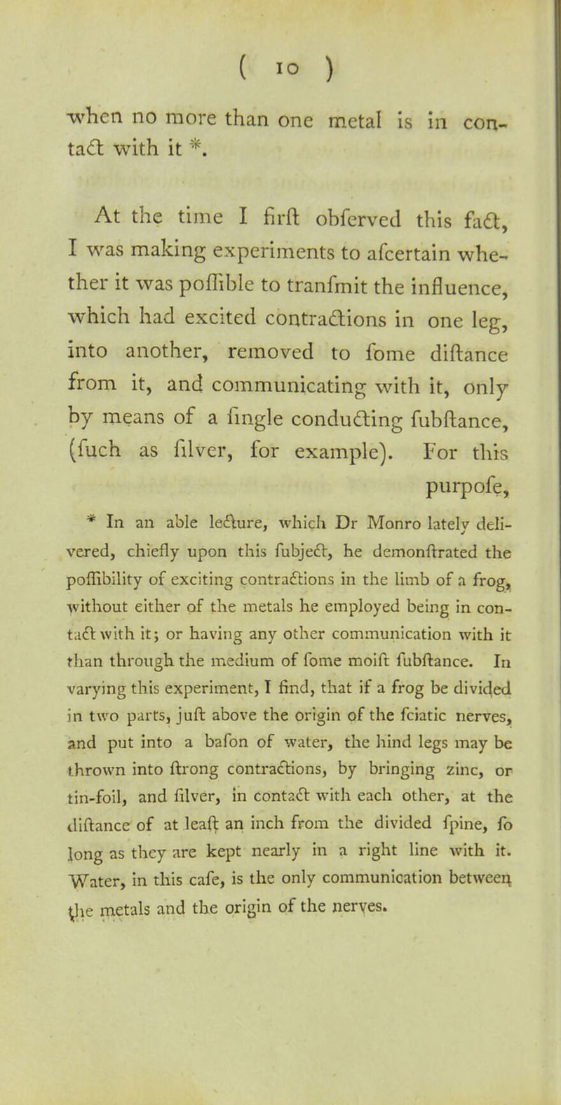 when no more than one metal is in con- tact with it *. At the time I firft obferved this fad, I was making experiments to afcertain whe- ther it was poiTible to tranfmit the influence, which had excited contractions in one leg, into another, removed to fome diftance from it, and communicating with it, only by means of a fingle conducting fubftance, (fuch as filver, for example). For this purpofe, * In an able lecture, which Dr Monro latelv deli- vered, chiefly upon this fubjecr, he demonftrated the poflibility of exciting contractions in the limb of a frog, without either of the metals he employed being in con- tact with it; or having any other communication with it than through the medium of fome moift fubftance. In varying this experiment, I find, that if a frog be divided in two parts, juft above the origin of the fciatic nerves, and put into a bafon of water, the hind legs may be thrown into ftrong contractions, by bringing zinc, or tin-foil, and filver, in contact with each other, at the diftance of at leaft an inch from the divided fpine, fo long as they are kept nearly in a right line with it. Water, in this cafe, is the only communication between ^he metals and the origin of the nerves.